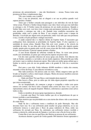 47
promessas são potencialmente — mas não literalmente — nossas. Nunca tome uma
promessa de Deus e simplesmente diga:
"Oh, esta é minha, esta é minha!"
Sim, é sua em potencial, mas só chegará a ser sua na prática quando você
esperar perante o Senhor.
Antes que o Senhor conceda uma passagem a um indivíduo ele tem de fazer
várias coisas. Primeiro o Senhor deseja limpar a sua vida e fazer com que esse indivíduo
se entregue a ele. O Senhor nunca dá promessas de um modo promíscuo. Quando o
Senhor lidar com você, você deve tirar o tempo paia permanecer perante ele. Confesse
seus pecados, e entregue sua vida a ele. Quando estas condições necessárias são
produzidas, então vem o poder de Deus. E seu coração, assim como o tanque de
Betesda, é revolvido por algum texto em particular; então você sabe que essa promessa
é sua, e recebe a fé para produzir o milagre necessário.
A saúde corporal não é o objetivo último do Espírito Santo. É necessário que
conheçamos bem claramente as prioridades do Espírito Santo. O alvo supremo é a
santidade de nossas almas. Quando Deus lida com você, sempre o faz através da
santidade da alma. Se sua alma não estiver reta diante de Deus, não importa quanta
oração, quanto grito ou quanto pulo você dê, essas coisas não lhe trarão a palavra rhema
de que você necessita. É preciso esperar perante o Senhor.
A cura divina depende da soberana vontade de Deus. As vezes uma pessoa
recebe cura instantânea; ao passo que outra precisa esperar um pouco mais.
Um dos mais queridos diáconos de nossa igreja caiu doente. Este diácono deu
tudo ao Senhor, amando-o e servindo-o de um modo espantoso. Disseram-lhe que tinha
um tumor e que os médicos desejavam operar. Mas todos em minha igreja sabiam que o
Senhor ia curá-lo, pois ele era um grande santo e de grande fé. Este era o raciocínio
deles.
Orei para a cura dele. Então tínhamos 40.000 membros e todos eles oraram,
atacando o trono da Graça. E esse diácono reivindicou a cura.
Mas nada aconteceu. Ele piorava cada vez mais. Afinal, sangrava tanto que foi
levado ao hospital e sofreu a intervenção cirúrgica. Muitos de nossos membros estavam
preocupados e reclamavam.
— Onde está Deus? Por que Deus o está tratando desta maneira?
Mas louvei a Deus, pois eu sabia que ele tinha algum propósito específico no
que estava acontecendo.
Ao ser hospitalizado, ele começou a pregar o evangelho a todos com quem
entrava em contato. Em breve todo o hospital sabia existir um Jesus vivo, e que seu
representante estava ali naquele hospital. Médicos, enfermeiras e pacientes eram salvos
todos os dias.
Então os membros de nossa igreja regozijaram-se, dizendo:
— Louvado seja Deus! Foi muito melhor que ele se hospitalizasse do que se
tivesse recebido a cura instantânea.
Deus mostrou que sua prioridade era a cura eterna das almas e não a cura terrena
do corpo físico.
Onde há dor e sofrimento temos a tendência de pedir libertação. Mas não
devemos fazer isso. Se o seu sofrimento pode resultar em graça redentora, ou se seu
sofrimento torna-se o canal para o fluxo da graça redentora de Deus, então seu
sofrimento foi enviado por Deus. Se, entretanto, seu sofrimento torna-o inválido e
começa a destruí-lo, então procede de Satanás e você deve orar a fim de livrar-se dele.
Contar-lhe-ei um caso no qual Deus não libertou as pessoas de seu sofrimento.
Aconteceu durante a guerra da Coréia quando 500 ministros foram capturados e
 