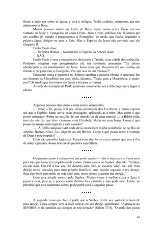49
frente e ande por sobre as águas, e verá o milagre. Tenha cuidado, entretanto, em não
adiantar-se a Deus.
Muitas pessoas andam na frente de Deus, assim como o tez Paulo em sua
vontade de levar o Evangelho de Jesus Cristo. Jesus Cristo ordenou que fôssemos até
aos confins do mundo e pregássemos o Evangelho; de modo que Paulo, seguindo a
palavra lagos, dirigiu--se para a Ásia. Mas o Espírito de Jesus não permitiu que ele
chegasse lá.
Então Paulo disse:
— Irei para Bitínia —Novamente o Espírito do Senhor disse:
— NÃO.
Então Paulo e seus companheiros desceram a Trôade, uma cidade desconhecida.
Podemos imaginar suas peregrinações ali, sua confusão, pensando: "Eu estava
obedecendo a um mandamento de Jesus. Jesus disse que fôssemos até aos confins do
mundo e pregássemos o Evangelho. Por que sou eu um fracasso?"
Enquanto orava e esperava no Senhor, recebeu a palavra rhema, e apareceu-lhe
um homem da Macedônia em uma visão, dizendo; "Passa para a Macedonia, e ajuda-
nos!' De modo que ele tomou um barco e foi para a Europa.
Através do exemplo de Paulo podemos novamente ver a diferença entre logos e
rhema.
• • • • •
Algumas pessoas têm vindo a mim com o comentário:
— Irmão Cho, posso orai por várias promessas das Escrituras, e posso esperar
até que o Espírito Santo avive essas passagens, aplicando-as a mim. Mas como é que
posso conseguir rhema na escolha de um marido ou de uma esposa? Li a Bíblia toda,
mas ela não diz que devo casar-me com Elizabete, Maria ou com Joana. Como é que
posso ter rhema com respeito a este assunto?
— A Bíblia tampouco diz onde devo estabelecer minha residência, se no Rio de
Janeiro, Buenos Aires, Los Angeles ou em Berlim. Como é que posso saber a vontade
de Deus a esse respeito?
Estas são questões legítimas. Permita-me dar-lhe os cinco passos que uso a fim
de saber a palavra rhema acerca de questões específicas.
• • • • •
O primeiro passo é colocar-me em ponto neutro — não ir nem para a frente nem
para trás; permanecer completamente calmo. Então espera no Senhor, dizendo: "Senhor,
eis-me aqui. Ouvirei a tua voz. Se disseres sim', irei; se disseres 'não', não irei. Não
desejo tomar decisões para meu próprio benefício, mas decidir segundo o teu desejo.
Seja algo bom para mim, ou seja algo mau, estou pronto a aceitar tua direção."
Com esta atitude espero pelo Senhor. Muitas vezes a melhor coisa a fazer é
jejuar e orar, pois se a pessoa come demais fica cansada e não pode orar. Então, ao
perceber que está realmente calma, pode partir para o segundo passo.
• • • • •
A segunda coisa que faço é pedir que o Senhor revele sua vontade através de
meu desejo. Deus sempre vem a você através de seu desejo santificado. "Agrada-te do
SENHOR, e ele satisfará aos desejos do teu coração" (Salmo 37:4). "O anelo dos justos
 