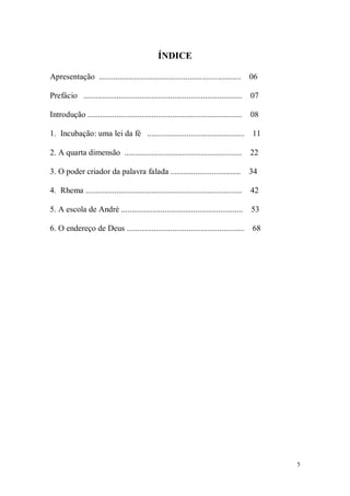 5
ÍNDICE
Apresentação ..................................................................... 06
Prefácio ............................................................................. 07
Introdução ........................................................................... 08
1. Incubação: uma lei da fé ............................................... 11
2. A quarta dimensão ......................................................... 22
3. O poder criador da palavra falada .................................. 34
4. Rhema ............................................................................ 42
5. A escola de André ........................................................... 53
6. O endereço de Deus ......................................................... 68
 