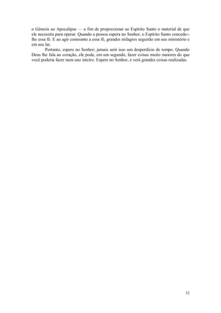 52
o Gênesis ao Apocalipse — a fim de proporcionar ao Espírito Santo o material de que
ele necessita para operar. Quando a pessoa espera no Senhor, o Espírito Santo concede--
lhe essa fé. E ao agir consoante a essa fé, grandes milagres seguirão em seu ministério e
em seu lar.
Portanto, espere no Senhor; jamais será isso um desperdício de tempo. Quando
Deus lhe fala ao coração, ele pode, em um segundo, fazer coisas muito maiores do que
você poderia fazer num ano inteiro. Espere no Senhor, e verá grandes coisas realizadas.
 