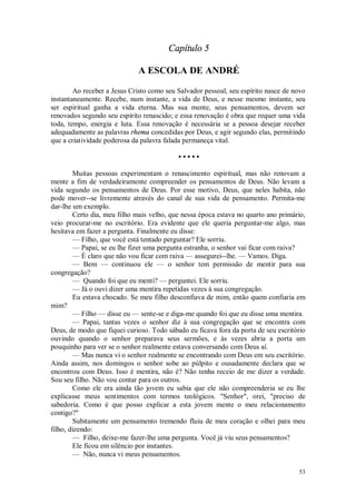 53
Capítulo 5
A ESCOLA DE ANDRÉ
Ao receber a Jesus Cristo como seu Salvador pessoal, seu espírito nasce de novo
instantaneamente. Recebe, num instante, a vida de Deus, e nesse mesmo instante, seu
ser espiritual ganha a vida eterna. Mas sua mente, seus pensamentos, devem ser
renovados segundo seu espírito renascido; e essa renovação é obra que requer uma vida
toda, tempo, energia e luta. Essa renovação é necessária se a pessoa desejar receber
adequadamente as palavras rhema concedidas por Deus, e agir segundo elas, permitindo
que a criatividade poderosa da palavra falada permaneça vital.
• • • • •
Muitas pessoas experimentam o renascimento espiritual, mas não renovam a
mente a fim de verdadeiramente compreender os pensamentos de Deus. Não levam a
vida segundo os pensamentos de Deus. Por esse motivo, Deus, que neles habita, não
pode mover--se livremente através do canal de sua vida de pensamento. Permita-me
dar-lhe um exemplo.
Certo dia, meu filho mais velho, que nessa época estava no quarto ano primário,
veio procurar-me no escritório. Era evidente que ele queria perguntar-me algo, mas
hesitava em fazer a pergunta. Finalmente eu disse:
— Filho, que você está tentado perguntar? Ele sorriu.
— Papai, se eu lhe fizer uma pergunta estranha, o senhor vai ficar com raiva?
— É claro que não vou ficar com raiva — assegurei--lhe. — Vamos. Diga.
— Bem — continuou ele — o senhor tem permissão de mentir para sua
congregação?
— Quando foi que eu menti? — perguntei. Ele sorriu.
— Já o ouvi dizer uma mentira repetidas vezes à sua congregação.
Eu estava chocado. Se meu filho desconfiava de mim, então quem confiaria em
mim?
— Filho — disse eu — sente-se e diga-me quando foi que eu disse uma mentira.
— Papai, tantas vezes o senhor diz à sua congregação que se encontra com
Deus, de modo que fiquei curioso. Todo sábado eu ficava fora da porta de seu escritório
ouvindo quando o senhor preparava seus sermões, e às vezes abria a porta um
pouquinho para ver se o senhor realmente estava conversando com Deus aí.
— Mas nunca vi o senhor realmente se encontrando com Deus em seu escritório.
Ainda assim, nos domingos o senhor sobe ao púlpito e ousadamente declara que se
encontrou com Deus. Isso é mentira, não é? Não tenha receio de me dizer a verdade.
Sou seu filho. Não vou contar para os outros.
Como ele era ainda tão jovem eu sabia que ele não compreenderia se eu lhe
explicasse meus sentimentos com termos teológicos. "Senhor", orei, "preciso de
sabedoria. Como é que posso explicar a esta jovem mente o meu relacionamento
contigo?"
Subitamente um pensamento tremendo fluiu de meu coração e olhei para meu
filho, dizendo:
— Filho, deixe-me fazer-lhe uma pergunta. Você já viu seus pensamentos?
Ele ficou em silêncio por instantes.
— Não, nunca vi meus pensamentos.
 