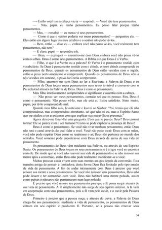 54
—- Então você tem a cabeça vazia — respondi. — Você não tem pensamentos.
— Não, papai, eu tenho pensamentos. Eu posso falar porque tenho
pensamentos.
— Mas, — ressaltei — eu nunca vi seus pensamentos.
— Como é que o senhor poderia ver meus pensamentos? — perguntou ele. —
Eles estão em algum lugar no meu cérebro e o senhor não pode vê-los.
— Bem, então — disse eu — embora você não possa vê-los, você realmente tem
pensamentos, não tem?
— É claro, papai — respondeu ele.
— Bem, — expliquei — encontro-me com Deus embora você não possa vê-lo
com os olhos. Deus é como seus pensamentos. A Bíblia diz que Deus é o Verbo.
— Filho, o que é o Verbo ou a palavra? O Verbo é o pensamento vestido com
vocabulário. Se Deus é pensamento vestido com o chinês, o povo chinês compreende os
pensamentos de Deus; quando os pensamentos de Deus estão vestidos com o inglês,
então o povo norte-americano o compreende. Quando os pensamentos de Deus vêm a
nós vestidos em coreano, o povo da Coréia compreende.
— Filho, encontro-me com Deus ao ler a Escritura, a Palavra de Deus; e os
pensamentos de Deus tocam meus pensamentos num reino invisível e converso com o
Pai celestial através da Palavra de Deus. Deus é como o pensamento.
Meu filho imediatamente compreendeu o significado e assentiu com a cabeça.
— Não posso ver meus pensamentos, contudo sei que os possuo. Sim, Deus é
como o pensamento. Não posso vê-lo, mas ele está aí. Estou satisfeito. Sinto muito,
papai, por tê-lo compreendido mal.
Quando meu filho saiu, levantei-me e louvei ao Senhor: "Pai, temia que ele não
compreendesse, mas compreendeu; entretanto, sei que não mi eu, mas o Espírito Santo
que me ajudou a ter as palavras com que explicar sua maravilhosa presença."
Agora deixe-me fazer-lhe uma pergunta. Com que se parece Deus? Deus possui
forma? Ele se parece com o ser humano? Como se pode explicar a presença de Deus?
Deus é como o pensamento. Se você não tiver nenhum pensamento, então Deus
não terá o canal através do qual falar a você. Você não pode tocai- Deus com as mãos,
você não pode respirar Deus como se respirasse o ar; Deus não pertence ao mundo dos
sentidos. Você somente pode encontrar-se com Deus através da arena de sua vida de
pensamento.
Os pensamentos de Deus vêm mediante sua Palavra, ou através do seu Espírito
Santo. Os pensamentos de Deus tocam os seus pensamentos e é aí que você se encontra
com ele. De modo que se você não renovar sua vida de pensamento e se não renovar sua
mente após a conversão, então Deus não pode realmente manifestar-se a você.
Muitas pessoas ainda vivem com suas mentes antigas depois da conversão. Esta
maneira antiga de pensai- é limitadora; desta forma Deus fica limitado pelo tipo errado
de vida de pensamento. A fim de andar intimamente com Deus é preciso que você
renove sua mente e seus pensamentos. Se você não renovar seus pensamentos, Deus não
pode descer e ter comunhão com você. Deus não habitará uma mente poluída, assim
como peixes e pássaros não permanecem num lago poluído.
É preciso que você renove seu pensamento para que a fé possa surgir através de
sua vida de pensamento. A fé simplesmente não surge de seu espírito interior. A fé vem
em cooperação com seus pensamentos, pois a fé vem pelo ouvir, e o ouvir pela Palavra
de Deus.
Primeiro é preciso que a pessoa ouça; e através do ouvir, a Palavra de Deus
chega-lhe aos pensamentos: mediante a vida de pensamento, os pensamentos de Deus
entram em seu espírito e produzem fé. Portanto, se a pessoa não renovar seus
 