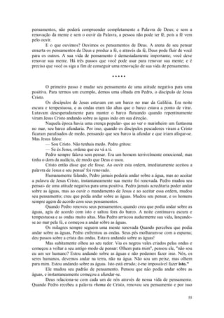 55
pensamentos, não poderá compreender completamente a Palavra de Deus; e sem a
renovação da mente e sem o ouvir da Palavra, a pessoa não pode ter fé, pois a fé vem
pelo ouvir.
E o que ouvimos? Ouvimos os pensamentos de Deus. A arena de seu pensar
enxerta os pensamentos de Deus e produz a fé, e através da fé, Deus pode fluir de você
para os outros. A sua vida de pensamento é demasiadamente importante; você deve
renovar sua mente. Há três passos que você pode usar para renovar sua mente; e é
preciso que você os siga a fim de conseguir uma renovação de sua vida de pensamento.
• • • • •
O primeiro passo é mudar seu pensamento de uma atitude negativa para uma
positiva. Para termos um exemplo, demos uma olhada em Pedro, o discípulo de Jesus
Cristo.
Os discípulos de Jesus estavam em um barco no mar da Galiléia. Era noite
escura e tempestuosa, e as ondas eram tão altas que o barco estava a ponto de virar.
Lutavam desesperadamente para manter o barco flutuando quando repentinamente
viram Jesus Cristo andando sobre as águas indo em sua direção.
Naquela época havia uma crença popular- que ao ver o marinheiro um fantasma
no mar, seu barco afundaria. Por isso, quando os discípulos pescadores viram a Cristo
ficaram paralisados de medo, pensando que seu barco ia afundar e que iriam afogar-se.
Mas Jesus falou:
— Sou Cristo. Não tenhais medo. Pedro gritou:
— Se és Jesus, ordena que eu vá a ti.
Pedro sempre falava sem pensar. Era um homem terrivelmente emocional; mas
tinha o dom da audácia, de modo que Deus o usou.
Cristo então disse que ele fosse. Ao ouvir esta ordem, imediatamente aceitou a
palavra de Jesus e seu pensai' foi renovado.
Humanamente falando, Pedro jamais poderia andar sobre a água, mas ao aceitar
a palavra de Jesus Cristo, instantaneamente sua mente foi renovada. Pedro mudou seu
pensai- de uma atitude negativa para uma positiva. Pedro jamais acreditaria poder andar
sobre as águas, mas ao ouvir o mandamento de Jesus e ao aceitar essa ordem, mudou
seu pensamento; creu que podia andar sobre as águas. Mudou seu pensar, e os homens
sempre agem de acordo com seus pensamentos.
Quando Pedro renovou seus pensamentos; quando creu que podia andar sobre as
águas, agiu de acordo com isto e saltou fora do barco. A noite continuava escura e
tempestuosa e as ondas muito altas. Mas Pedro arriscou audazmente sua vida, lançando-
se ao mar pela fé, e começou a andar sobre as águas.
Os milagres sempre seguem uma mente renovada Quando percebeu que podia
andar sobre as águas, Pedro enfrentou as ondas. Seus pés molharam-se com a espuma;
deu passos sobre a crista das ondas. Estava andando sobre as águas!
Mas subitamente olhou ao seu redor. Viu os negros vales criados pelas ondas e
começou a voltar a seu antigo modo de pensar: Olhem para mim", pensou ele, "não sou
eu um ser humano? Estou andando sobre as águas e não podemos fazer isso. Nós, os
seres humanos, devemos andar na terra, não na água. Não sou um peixe, mas olhem
para mim. Estou andando sobre as águas. Isto está errado; é-me impossível fazer isto."
Ele mudou seu padrão de pensamento. Pensou que não podia andar sobre as
águas, e instantaneamente começou a afundar-se.
Deus relaciona-se com cada um de nós através de nossa vida de pensamento.
Quando Pedro recebeu a palavra rhema de Cristo, renovou seu pensamento e por isso
 