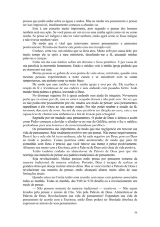 56
pensou que podia andar sobre as águas e andou. Mas ao mudar seu pensamento e pensar
ser isso impossível, imediatamente começou a afundar--se.
Este é um conceito muito importante, pois segundo o pensar dos homens
também será sua ação. Se você pensa ser um rei ou uma rainha agirá como rei ou como
rainha. Se pensa ser indigno e não ter valor nenhum, então agirá como se fosse indigno
e não tivesse nenhum valor.
De modo que é vital que renovemos nossos pensamentos e pensemos
positivamente. Permita-me ilustrar este ponto com um exemplo real.
Conheci, certa vez, um médico que se dizia ateu. Muito sofri por causa dele; por
muito tempo ele se opôs a meu ministério, desafiando-me a fé, atacando minhas
palavras e crenças.
Então um dia esse médico sofreu um derrame e ficou paralítico. E por causa de
sua paralisia ia morrendo lentamente. Então o médico veio à minha igreja pedindo que
eu orasse por sua cura.
Muitas pessoas se gabam de seus pontos de vista ateus; entretanto, quando estas
mesmas pessoas experimentam a noite escura e se encontram com as ondas
tempestuosas, seu ateísmo toma-se muito fraco.
De modo que esse médico veio à minha igreja e orei por ele. Ele recebeu a
oração da fé e levantou-se de sua cadeira e saiu andando com passadas fortes. Todo
mundo batia palmas e gritava, louvando a Deus.
No domingo seguinte foi à igreja andando sem ajuda de ninguém. Novamente
pediu que eu orasse por ele, mas eu estava ocupado demais e não pude orar. Ao ver que
eu não podia orar pessoalmente por ele, mudou seu modo de pensar; seus pensamentos
regrediram e ele voltou ao seu antigo estado. Por não poder receber a oração da fé,
tornou-se descrente de novo. Ao sair de meu escritório em direção ao carro, caiu e sua
esposa teve de chamar uma ambulância a fim de levá-lo para o hospital.
Regrediu por ter mudado seus pensamentos. O poder de Deus o deixou e assim
como Pedro começou a duvidar e afundar-se no mar da Galiléia, assim o fez o médico,
perdendo-se para seus temores e de novo tomando-se paralítico.
Os pensamentos são importantes, de modo que não negligencie em renovar sua
vida de pensamento. Seja totalmente positivo em seu pensar. Não pense negativamente.
Deus é luz e nele não há treva nenhuma; não há nada negativo em Deus, pois em Deus
só reside o positivo. Coisas positivas estão acontecendo; de modo que para ter
comunhão com Deus é preciso que você renove sua mente e pense positivamente.
Alimente sua mente com a Escritura, pois a Palavra de Deus está cheia de vida positiva.
Tenha também cuidado ao alimentar-se da Palavra de Deus para que não
restrinja sua maneira de pensar aos padrões tradicionais de pensamento.
Seja revolucionário. Muitas pessoas estão presas por pensarem somente da
maneira tradicional, da maneira ortodoxa. Portanto, Deus é incapaz de realizar as
grandes obras que deseja realizar através delas. Mas se você receber a Palavra de Deus e
revolucionar sua maneira de pensar, então alcançará alturas muito além de suas
limitações atuais.
Quando estou na Coréia tenho uma reunião com meus cem pastores associados
todas as manhãs. Todas as manhãs, das 9:00 às 9:30 desafio-os a revolucionarem seu
modo de pensar.
— Não pensem somente da maneira tradicional — exorto-os. — Não sejam
levados pelo pensar e ensino de Cho. Vão pela Palavra de Deus. Alimentem-se da
Palavra de Deus. Revolucionem sua vida de pensamento! Expandam sua vida de
pensamento de acordo com a Escritura; então Deus poderá ter liberdade absoluta de
expressar-se através de seus pensamentos.
 