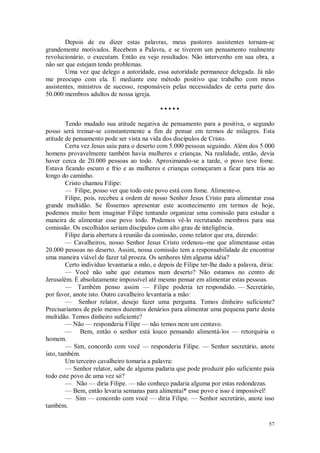 57
Depois de eu dizer estas palavras, meus pastores assistentes tornam-se
grandemente motivados. Recebem a Palavra, e se tiverem um pensamento realmente
revolucionário, o executam. Então eu vejo resultados. Não intervenho em sua obra, a
não ser que estejam tendo problemas.
Uma vez que delego a autoridade, essa autoridade permanece delegada. Já não
me preocupo com ela. E mediante este método positivo que trabalho com meus
assistentes, ministros de sucesso, responsáveis pelas necessidades de certa parte dos
50.000 membros adultos de nossa igreja.
• • • • •
Tendo mudado sua atitude negativa de pensamento para a positiva, o segundo
posso será treinar-se constantemente a fim de pensar em termos de milagres. Esta
atitude de pensamento pode ser vista na vida dos discípulos de Cristo.
Certa vez Jesus saiu para o deserto com 5.000 pessoas seguindo. Além dos 5.000
homens provavelmente também havia mulheres e crianças. Na realidade, então, devia
haver cerca de 20.000 pessoas ao todo. Aproximando-se a tarde, o povo teve fome.
Estava ficando escuro e frio e as mulheres e crianças começaram a ficar para trás ao
longo do caminho.
Cristo chamou Filipe:
— Filipe, posso ver que todo este povo está com fome. Alimente-o.
Filipe, pois, recebeu a ordem de nosso Senhor Jesus Cristo para alimentar essa
grande multidão. Se fôssemos apresentar este acontecimento em termos de hoje,
podemos muito bem imaginar Filipe tentando organizar uma comissão para estudar a
maneira de alimentar esse povo todo. Podemos vê-lo recrutando membros para sua
comissão. Os escolhidos seriam discípulos com alto grau de inteligência.
Filipe daria abertura à reunião da comissão, como relator que era, dizendo:
— Cavalheiros, nosso Senhor Jesus Cristo ordenou--me que alimentasse estas
20.000 pessoas no deserto. Assim, nossa comissão tem a responsabilidade de encontrar
uma maneira viável de fazer tal proeza. Os senhores têm alguma idéia?
Certo indivíduo levantaria a mão, e depois de Filipe ter-lhe dado a palavra, diria:
— Você não sabe que estamos num deserto? Não estamos no centro de
Jerusalém. É absolutamente impossível até mesmo pensar em alimentar estas pessoas.
— Também penso assim — Filipe poderia ter respondido. — Secretário,
por favor, anote isto. Outro cavalheiro levantaria a mão:
— Senhor relator, desejo fazer uma pergunta. Temos dinheiro suficiente?
Precisaríamos de pelo menos duzentos denários para alimentar uma pequena parte desta
multidão. Temos dinheiro suficiente?
— Não — responderia Filipe — não temos nem um centavo.
— Bem, então o senhor está louco pensando alimentá-los — retorquiria o
homem.
— Sim, concordo com você — responderia Filipe. — Senhor secretário, anote
isto, também.
Um terceiro cavalheiro tomaria a palavra:
— Senhor relator, sabe de alguma padaria que pode produzir pão suficiente paia
todo este povo de uma vez só?
— Não — diria Filipe. — não conheço padaria alguma por estas redondezas.
— Bem, então levaria semanas para alimentai* esse povo e isso é impossível!
— Sim — concordo com você — diria Filipe. — Senhor secretário, anote isso
também.
 