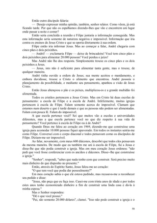 58
Então outro discípulo falaria:
— Desejo expressar minha opinião, também, senhor relator. Como vêem, já está
ficando tarde. Por que não os espalhamos dizendo-lhes que vão e encontrem um lugar
onde passar a noite e comer?
Então seria concluída a reunião e Filipe juntaria a informação conseguida. Mas
esta informação seria somente de natureza negativa e impossível. Informação que iria
contra os ensinos de Jesus Cristo e que se oporia diretamente à sua ordem.
Filipe então iria informar Jesus. Mas ao começar a falar, André chegaria com
cinco pães e dois peixinhos.
— André! — exclamaria Filipe — deixe de brincadeira! Você tem cinco pães e
dois peixinhos para alimentar 20.000 pessoas! Você perdeu o juízo!
Mas André não lhe deu resposta. Simplesmente trouxe os cinco pães e os dois
peixinhos a Jesus.
— Jesus, isto não é suficiente para alimentar tanta gente, mas o trouxe, de
qualquer maneira.
André tinha ouvido a ordem de Jesus; sua mente aceitou o mandamento, e
embora duvidasse, trouxe a Cristo o alimento que encontrou. André possuía o
planejamento da possibilidade, e mediante seu pensamento, apanhou a visão de Jesus
Cristo.
Então Jesus abençoou o pão e os peixes, multiplicou-os e a grande multidão foi
alimentada.
Todos os cristãos pertencem a Jesus Cristo. Mas em Cristo há duas escolas de
pensamento: a escola de Filipe e a escola de André. Infelizmente, muitas igrejas
pertencem à escola de Filipe. Falam somente acerca do impossível. Clamam que
estamos num deserto e que é tarde demais e que as pessoas não podem ser alimentadas.
Falam com pouca fé. Falam do impossível.
A que escola pertence você? Sei que muitos vão a escolas e universidades
diferentes, mas a que escola pertence você no que diz respeito à sua vida de
pensamento? Você pertence à escola de Filipe ou à de André?
Quando Deus me falou ao coração em 1969, dizendo-me que construísse uma
igreja para acomodar 10.000 pessoas fiquei apavorado. Em todos os instantes sentia-me
como Filipe. Conversei com o corpo diaconal e todos pensavam como os discípulos de
Filipe. Diziam-me ser impossível.
Ao falar, novamente, com meus 600 diáconos, descobri que todos eles pensavam
da mesma maneira. De modo que eu também me uni à escola de Filipe, fui a Jesus e
disse-lhe que não podia construir a igreja. Mas em meu coração Jesus ordenou: "não
pedi que você fosse conferenciar com os anciãos e diáconos. Disse--lhe que construísse
a igreja."
"Senhor", respondi, "sabes que nada tenho com que construir. Será preciso muito
mais dinheiro do que disponho no presente."
Então, através do Espírito Santo, Jesus falou-me ao coração:
"O que tem você que podia dar pessoalmente?"
Em meu coração sabia o que ele estava pedindo, mas recusava-me a reconhecer
seu pedido e disse:
"Jesus, não peça que eu faça isso. Casei-me com trinta anos de idade e por todos
estes anos tenho economizado dinheiro a fim de construir uma linda casa e dá-la à
minha esposa."
Mas o Senhor respondeu:
"Dê o que você possui."
"Pai, são somente 20.000 dólares", clamei. "Isso não pode construir a igreja e o
 