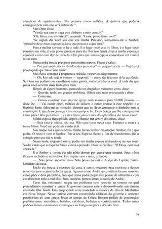 59
complexo de apartamentos. São precisos cinco milhões. A quantia que poderia
conseguir pela casa não será suficiente."
Mas Deus disse:
"Venda sua casa e traga esse dinheiro a mim com fé."
"Oh, Deus, isso é terrível!", respondi. "Como posso fazer isso?"
"Se algum dia você vai crer em minha Palavra", admoestou-me o Senhor,
"primeiro deve estar disposto a dar o que possui e o que tem."
Para a mulher coreana o lar é tudo. É o lugar onde cria os filhos; é o lugar onde
constrói sua vida; é uma posse preciosa para ela. Por isso temia dizer à minha esposa, e
comecei a orar com dor de coração. Orei para que minha esposa consentisse em vender
nossa casa.
Nessa noite trouxe presentes para minha esposa. Flores e xales.
— Por que você está me dando estes presentes? — perguntou ela. — Você está
preocupado que não o ame mais?
Mas ficou contente e preparou a refeição vespertina alegremente.
— Oh, louvado seja o Senhor — respondi. — estou tão feliz por tê-la escolhido.
Se Deus me pedisse que escolhesse outra garota, ainda escolheria você. A cada dia que
passa você se torna mais linda para mim.
Depois de alguns instantes, pensando ter chegado o momento certo, disse:
— Querida, tenho um grande problema. Olhou para mim preocupada e disse:
— Conte-me.
— Vamos construir essa enorme igreja com assentos para 10.000 pessoas —
disse-lhe. — Vai custar cinco milhões de dólares e estive orando a esse respeito e o
Espírito Santo falou-me ao coração, dizendo que eu devo conseguir o dinheiro para a
construção. E que devo começar com meu próprio lar. Deus deseja que lhe entreguemos
cinco pães e dois peixinhos ... e esses cinco pães e esses dois peixinhos são nossa casa!
Minha esposa ficou pálida; depois olhando-me dentro dos olhos, disse:
— Esta casa é minha, não sua. Não ouse tocar nesta casa. Pertence a mim e a
meus filhos. Você não pode abrir mão dela.
Sua reação foi a que eu temia. Então fui ao Senhor em oração: 'Senhor, fiz o que
podia. O resto é com o Senhor. Envia teu Espírito Santo a fim de transformar--lhe o
coração para que ela se renda.
Nessa noite, enquanto orava, podia ver minha esposa revirando-se no seu sono.
Soube então que o Espírito Santo estava operando. Disse ao Senhor: "Ó Deus, continua
a tocá-la."
E o Senhor a tocou; ela não pôde dormir por quase uma semana. Seus olhos
ficaram inchados e vermelhos. Finalmente veio a mim, dizendo:
— Não posso suportar mais. Não posso recusar o desejo do Espírito Santo.
Desistirei da casa.
Então ela trouxe a escritura da casa, e juntos pegamos essa escritura e demos
nosso lar para a construção da igreja. Agimos como André que, embora tivesse somente
cinco pães e dois peixinhos, creu que Jesus podia pegar este pouco de alimento e com
ele alimentar toda a multidão. Nós, também, pertencíamos à escola de André.
Certo dia, entretanto, surgiu um problema com respeito ao terreno no qual
pretendíamos construir a igreja. Ü governo coreano estava desenvolvendo um terreno
chamado Ilha Yoido. Esta propriedade seria modelada à maneira da Ilha de Manhattan
em Nova Iorque. Nesse terreno estavam construindo edifícios do governo e somente
permitiriam ali uma igreja. Iodas as igrejas da Coréia fizeram pedido de construção:
presbiterianos, metodistas, batistas, católicos, budistas e confucionistas. Todos esses
pedidos foram examinados e entregues ao Congresso para a decisão final.
 