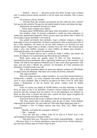 63
— Senhora— disse eu —, não posso aceitar essa oferta. É tudo o que a senhora
tem! A senhora precisa desses utensílios a fim de tomar suas refeições. Não os posso
aceitar.
Ela começou a chorar, dizendo:
— Será que Deus não aceitaria este presente de uma velha que está a morrer?
Será que ele não aceitaria? Sei que isto não poderá ajudá-lo muito, mas desejo dar algo.
Subitamente um industrial levantou-se e disse:
— Pastor, quero comprar esses objetos.
Ele pagou quase 30.000 dólares pela tigela velha, dois palitos e uma colher.
Isto acendeu o fogo. As pessoas começaram a vender sua casas espaçosas e a
mudar para apartamentos pequenos. Houve jovens casais que deram todo o salário de
um ano para a igreja, decidindo a viver pela fé.
Esse grande movimento deu resultados. Logo o dinheiro começou a chegar e
pude pagar os juros do empréstimo. Os bancos começaram a abrir as portas para mim. O
que é mais espantoso, em menos de um ano tudo começou a se encaixar nos seus
devidos lugares. Paguei todas as dívidas e ficamos livres até 1973. Não somente pude
pagar o juro, mas também consegui os cinco milhões de dólares para terminar a
construção da igreja e do complexo de apartamentos.
E Deus novamente provou que a escola de André é melhor; que pensar em
termos de milagres é ter o pensamento que Deus deseja que tenhamos.
Muita gente pensa que quando temos fé tudo vai fluir facilmente, e
encontraremos poucos problemas. Mas é importante lembrar que tal não acontece. Veja
Abraão. Ele tinha fé mas suportou tribulações por 25 anos. Jacó sofreu agruras por vinte
anos, José por treze e Moisés por quarenta. Os discípulos de Cristo passaram por
tribulações e tentações toda a sua vida.
Não se deixe desanimar depois de passar por algumas semanas de dificuldades
ou alguns meses de tribulação. Não deixe cair as mãos em derrota, clamando:
"Oh, onde está Deus?
Deus está sempre presente, sempre testando-o. Às vezes Deus deseja fortalecer e
fortificar-lhe a medula; e às vezes, enquanto está sendo fortalecido, quase que pode
ouvir os ossos estalando. Mas se firmar-se na palavra de Deus e tiver fé, então Deus
jamais o desapontará. A fim de ilustrar este ponto, contarei outra de minhas
experiências.
Certa vez assinei um cheque de 50.000 dólares com data adiantada. O cheque
devia ser pago no dia 31 de dezembro. Comecei a buscar fundos de todas as fontes
possíveis mas não consegui nem um centavo. Se eu não depositasse esse dinheiro no
banco na data certa, os jornais iam dizer que o pastor da maior igreja evangélica da
Coréia havia passado um cheque sem fundos.
Eram doze horas do dia em que o dinheiro tinha de ser depositado e eu orava:
"Oh, Deus, gastei todo o meu dinheiro; mais do que eu tinha. Tomei dinheiro
emprestado de muita gente. Pai, para onde irei? Não tenho lugar algum para onde ir."
Continuei a orar. O relógio marcou uma hora, duas, três. Minha esposa
perguntou:
— Querido, você ainda não conseguiu o dinheiro?
— Não — respondi.
— Você não sabe que o último avião sai de Seul às 4 horas? Essa é sua
oportunidade de fugir para os Estados Unidos.
— Não posso fazer isso. Não posso evitar minha responsabilidade — disse-lhe.
— Não posso fugir. E se o fizesse mancharia o nome de Jesus Cristo. Prefiro enfrentar o
que quer que aconteça aqui na Coréia a fugir do país.
 