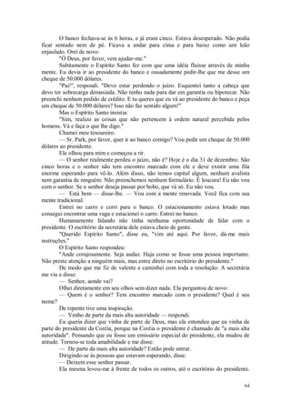 64
O banco fechava-se às 6 horas, e já eram cinco. Estava desesperado. Não podia
ficar sentado nem de pé. Ficava a andar para cima e para baixo como urn leão
enjaulado. Orei de novo:
"Ó Deus, por favor, vem ajudar-me."
Subitamente o Espírito Santo fez com que uma idéia fluísse através de minha
mente. Eu devia ir ao presidente do banco e ousadamente pedir-lhe que me desse um
cheque de 50.000 dólares.
"Pai!", respondi. "Devo estar perdendo o juízo. Esquentei tanto a cabeça que
devo ter sobrecarga demasiada. Não tenho nada para dar em garantia ou hipotecar. Não
preenchi nenhum pedido de crédito. E tu queres que eu vá ao presidente do banco e peça
um cheque de 50.000 dólares? Isso não faz sentido algum!"
Mas o Espírito Santo insistia:
"Sim, realizo as coisas que não pertencem à ordem natural percebida pelos
homens. Vá e faça o que lhe digo."
Chamei meu tesoureiro.
— Sr. Park, por favor, quer ir ao banco comigo? Vou pedir um cheque de 50.000
dólares ao presidente.
Ele olhou para mim e começou a rir.
— O senhor realmente perdeu o juízo, não é? Hoje é o dia 31 de dezembro. São
cinco horas e o senhor não tem encontro marcado com ele e deve existir uma fila
enorme esperando para vê-lo. Além disso, não temos capital algum, nenhum avalista
nem garantia de ninguém. Não preenchemos nenhum formulário. É loucura! Eu não vou
com o senhor. Se o senhor deseja passar por bobo, que vá só. Eu não vou.
— Está bem — disse-lhe. — Vou com a mente renovada. Você fica com sua
mente tradicional.
Entrei no carro e corri para o banco. O estacionamento estava lotado mas
consegui encontrar uma vaga e estacionei o carro. Entrei no banco.
Humanamente falando não tinha nenhuma oportunidade de falar com o
presidente. O escritório da secretária dele estava cheio de gente.
"Querido Espírito Santo", disse eu, "vim até aqui. Por favor, dá-me mais
instruções."
O Espírito Santo respondeu:
"Ande corajosamente. Seja audaz. Haja como se fosse uma pessoa importante.
Não preste atenção a ninguém mais, mas entre direto no escritório do presidente."
De modo que me fiz de valente e caminhei com toda a resolução. A secretária
me viu e disse:
— Senhor, aonde vai?
Olhei diretamente em seu olhos sem dizer nada. Ela perguntou de novo:
— Quem é o senhor? Tem encontro marcado com o presidente? Qual é seu
nome?
De repente tive uma inspiração.
— Venho de parte da mais alta autoridade — respondi.
Eu queria dizer que vinha de parte de Deus, mas ela entendeu que eu vinha de
parte do presidente da Coréia, porque na Coréia o presidente é chamado de "a mais alta
autoridade". Pensando que eu fosse um emissário especial do presidente, ela mudou de
atitude. Tornou-se toda amabilidade e me disse:
— De parte da mais alta autoridade? Então pode entrar.
Dirigindo-se às pessoas que estavam esperando, disse.
— Deixem esse senhor passar.
Ela mesma levou-me à frente de todos os outros, até o escritório do presidente.
 