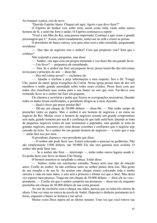 65
Ao transpor a porta, orei de novo.
"Querido Espírito Santo. Cheguei até aqui. Agora o que devo fazer?"
O Espírito do Senhor veio sobre mim, assim como tinha vindo sobre outros
homens de fé, e senti-me forte e audaz. O Espírito continuava a repetir:
"Você é um filho do Rei, uma pessoa importante. Continue a agir como o grande
personagem que é." Assim, entrei ousadamente, sentei-me no sofá e cruzei as pernas.
O presidente do banco entrou, veio para mim com a mão estendida, perguntando
sorridente:
— Que tipo de negócios tem o senhor? Com que propósito veio? Será que o
conheço?
Não respondi a essas perguntas, mas disse:
— Senhor, vim aqui com um projeto tremendo e vou fazer-lhe um grande favor.
— Um favor? — perguntou ele estranhando.
— Sim. Se o senhor me fizer um pequeno favor, posso trazer-lhe dez mil contas
novas para o princípio do ano — disse-lhe.
— Dez mil contas novas? — exclamou ele.
— Apanhe o telefone e peça informações a meu respeito. Sou o Dr. Yonggi
Cho, pastor da maior igreja evangélica da Coréia. Nossa igreja possui mais de dez mil
membros e tenho grande autoridade sobre todos esses cristãos. Posso fazer com que
todos eles transfiram suas contas para o seu banco no ano que vem. Far-lhe-ei esse
tremendo favor se o senhor me fizer um pequeno.
Ele chamou a secretária e pediu que fizesse as averiguações necessárias. Quando
todos os dados foram confirmados, o presidente dirigiu-se a mim, dizendo:
— Qual o favor que posso prestar-lhe?
— Dê-me um cheque de 50.000 dólares — disse-lhe. — Não tenho tempo de
preencher todos os papéis. Mas o senhor é um homem de negócios e eu estou no
negócio do Rei. Muitas vezes o homem de negócios assume um grande compromisso
sem nada, guiado somente por sua fé e confiança de que tudo sairá bem. Quando se trata
de pequenos negócios temos de usar assinaturas e papeladas, mas quando se trata de
grandes negócios, passamos por cima dessas coisinhas e confiamos que o negócio seja
coroado de êxito. Se o senhor for um grande homem de negócios — e creio que o seja
— então fará isso por mim.
O presidente chamou o vice-presidente que disse:
— O senhor não pode fazer isso. Estará colocando o pescoço na guilhotina. Não
são simplesmente 5.000 dólares, são 50.000! Ele não tem garantia nem avalista. O
senhor não pode fazer isso.
— Se o senhor não fizer — interrompi —, então tenho outros lugares aonde ir.
Eu podia fazer esse favor ao banco Cho Heung.
O homem assentou-se sacudindo a cabeça. Então disse:
— Senhor, tenho um sentimento estranho. Nunca senti esse tipo de emoção
antes. Confio no senhor. Se não confiasse tanto no senhor jamais faria isso. Mas gosto
de sua ousadia e de sua fé. Ao assinar este cheque estarei colocando toda a minha
carreira e vida em suas mãos, e esta será a primeira e última vez que o farei. Mas desta
vez exporei meu pescoço. Traga-me um cheque de 50.000 dólares — disse ele ao vice--
presidente. — Confio em que o senhor cumprirá sua promessa — disse-me ele enquanto
preenchia um cheque de 50.000 dólares de sua conta pessoal.
Ao sair do escritório com o cheque nas mãos, parecia que eu tinha três metros de
altura. Uma vez mais eu estava na escola de André. Depositei o dinheiro justamente às 6
horas, enquanto o banco se fechava e me salvei.
Muitas vezes Deus espera até ao último instante. Uma vez que você renove sua
 