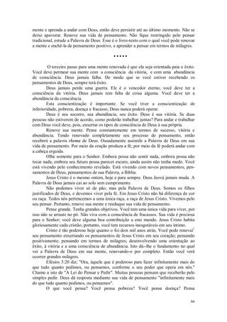 66
mente e aprenda a andar com Deus, então deve persistir até ao último momento. Não se
deixe apavorar. Renove sua vida de pensamento. Não fique restringido pelo pensar
tradicional, estude a Palavra de Deus. Esse é o livro-texto com o qual você pode renovar
a mente e enchê-la de pensamento positivo, e aprender a pensar em termos de milagres.
• • • • •
O terceiro passo para uma mente renovada é que ela seja orientada paia o êxito.
Você deve permear sua mente com a consciência da vitória, e com uma abundância
de consciência. Deus jamais falha. De modo que se você estiver recebendo os
pensamentos de Deus, sempre terá êxito.
Deus jamais perde uma guerra. Ele é o vencedor eterno; você deve ter a
consciência da vitória. Deus jamais tem falta de coisa alguma. Você deve ter a
abundância da consciência.
Esta conscientização é importante. Se você tiver a conscientização de
inferioridade, pobreza, doença e fracasso, Deus nunca poderá operar.
Deus é seu socorro, sua abundância, seu êxito. Deus é sua vitória. Se duas
pessoas não estiverem de acordo, como poderão trabalhar juntas? Para andar e trabalhar
com Deus você deve, pois, enxertar os tipos de consciência de Deus à sua própria.
Renove sua mente. Pense constantemente em termos de sucesso, vitória e
abundância. Tendo renovado completamente seu processo de pensamento, então
receberá a palavra rhema de Deus. Ousadamente assimile a Palavra de Deus em sua
vida de pensamento. Por meio da oração produza a fé; por meio da fé poderá andar com
a cabeça erguida.
Olhe somente para o Senhor. Embora possa não sentir nada, embora possa não
tocar nada, embora seu futuro possa parecer escuro, ainda assim não tenha medo. Você
está vivendo pelo conhecimento revelado. Está vivendo com novos pensamentos, pen-
samentos de Deus, pensamentos de sua Palavra, a Bíblia.
Jesus Cristo é o mesmo ontem, hoje e para sempre. Deus Jeová jamais muda. A
Palavra de Deus jamais cai ao solo sem cumprimento.
Não podemos viver só de pão, mas pela Palavra de Deus. Somos os filhos
justificados de Deus, e devemos viver pela fé. Em Jesus Cristo não há diferença de cor
ou raça. Todos nós pertencemos a uma única raça, a raça de Jesus Cristo. Vivemos pelo
seu pensar. Portanto, renove sua mente e reeduque sua vida de pensamento.
Pense grande. Tenha grandes objetivos. Você tem uma única vida para viver, por
isso não se arraste no pó. Não viva com a consciência de fracassos. Sua vida é preciosa
para o Senhor; você deve alguma boa contribuição a este mundo. Jesus Cristo habita
gloriosamente cada cristão; portanto, você tem recursos inesgotáveis em seu íntimo.
Cristo é tão poderoso hoje quanto o foi dois mil anos atrás. Você pode renovai1
seu pensamento enxertando os pensamentos de Jesus Cristo em seu coração; pensando
positivamente; pensando em termos de milagres; desenvolvendo uma orientação ao
êxito, à vitória e a uma consciência de abundância. Isto dá--lhe o fundamento no qual
ver a Palavra de Deus em sua mente, renovando-o por completo. Então você verá
ocorrer grandes milagres.
Efésios 3:20 diz; "Ora, àquele que é poderoso para fazer infinitamente mais do
que tudo quanto pedimos, ou pensamos, conforme o seu poder que opera em nós.''
Chamo a isto de "A Lei do Pensar e Pedir". Muitas pessoas pensam que receberão pelo
simples pedir. Deus dá resposta mediante sua vida de pensamento "infinitamente mais
do que tudo quanto pedimos, ou pensamos".
O que você pensa? Você pensa pobreza? Você pensa doença? Pensa
 