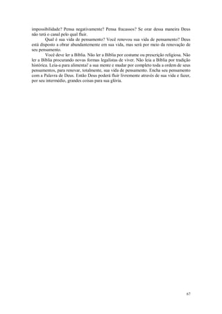 67
impossibilidade? Pensa negativamente? Pensa fracassos? Se orar dessa maneira Deus
não terá o canal pelo qual fluir.
Qual é sua vida de pensamento? Você renovou sua vida de pensamento? Deus
está disposto a obrar abundantemente em sua vida, mas será por meio da renovação de
seu pensamento.
Você deve ler a Bíblia. Não ler a Bíblia por costume ou prescrição religiosa. Não
ler a Bíblia procurando novas formas legalistas de viver. Não leia a Bíblia por tradição
histórica. Leia-a para alimentai' a sua mente e mudar por completo toda a ordem de seus
pensamentos, para renovar, totalmente, sua vida de pensamento. Encha seu pensamento
com a Palavra de Deus. Então Deus poderá fluir livremente através de sua vida e fazer,
por seu intermédio, grandes coisas para sua glória.
 