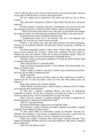 69
a terra é redonda, para os que vivem no lado de cima, o céu está acima deles; mas para
os que estão no lado de baixo, o céu deve ficar abaixo deles."
Por isso, sempre que se mencionava "Pai nosso que estás no céu" eu ficava
confuso.
"Pai, onde estás?" perguntava. "Estás aí? Aqui? Onde? Pai, por favor, dá-me teu
endereço!"
Portanto, quando os orientais vêm para o Cristianismo, têm uma luta real, pois
não conseguem encontrar o endereço de Deus. Muitos vinham a mim perguntando:
— Pastor Cho, dá-nos pelo menos uma visão geral, ou até mesmo uma imagem
de a quem nos dirigir. O senhor pede que acreditemos em um Deus, mas onde está ele?
Na primeira parte de meu ministério respondia--lhes:
— Simplesmente falem com o Pai celestial. Não sei o seu endereço nem
localidade. Às vezes ele vem a mim e outras vezes não.
Clamava a ele muitas vezes, pois não podia continuar esse tipo de pregação.
Precisava ter um endereço definido. De modo que comecei a procurar o endereço de
nosso Deus.
Em minha imaginação cheguei a Adão e disse: "Senhor Adão, tenho certeza de
que é o nosso primeiro pai. Sei que o senhor tem o endereço. Por favor, dê-me o
endereço de nosso Pai celestial." Então ele me diria com bastante alegria: "Bem, ele
mora no jardim do Éden. Se você for lá encontrará a localidade do Pai."
"Quando o senhor caiu da graça", perguntei, "foi tirado do jardim do Éden. Qual
é o endereço desse jardim?"
"Bem, acho que não sei", respondeu Adão.
Então, através da imaginação, decidi ir visitar Abraão. Estava desanimado, mas
cheguei a Abraão e disse:
"Senhor Abraão, o senhor é o pai da fé, e muitas vezes encontrou-se com Deus.
Por favor, diz-me onde é o endereço do Pai."
Abraão respondeu:
"Bem, sempre que precisei de Deus erigia um altar, sacrificava um animal e
esperava por ele. Às vezes ele vinha a mim e às vezes não. Não conheço, pois, seu
endereço."
Então deixei Abraão e fui a Moisés, dizendo:
"Senhor Moisés, certamente que o senhor conhece o endereço do Pai. O senhor
teve a presença dele continuamente."
"É claro que o conheço", respondeu Moisés, "ele estava no tabernáculo
construído no deserto. De dia ele se encontrava na coluna de nuvem e de noite ele
estava na coluna de fogo. Vá lá e encontrará Deus. É lá que ele mora."
"Mas", disse eu, "quando os israelitas entraram em Canaã, o tabernáculo do
deserto desapareceu. Onde está esse tabernáculo, hoje?"
"Não sei", respondeu Moisés.
Novamente desanimado, cheguei-me ao rei Salomão. Disse:
"Rei Salomão, o senhor construiu um templo magnífico com pedras e granito
coloridos. Tem o endereço de Deus agora?"
"É claro. Deus habita no maravilhoso templo de Salomão" disse-me ele.
"Quando uma maldição ou uma doença se espalhava por meu país, o povo orava ao
Deus que estava no templo, e Deus os ouvia e respondia às suas orações."
"Onde está o templo?" perguntei. Bem, sinto muito", retorquiu Salomão. "Esse
templo foi destruído 600 anos antes de Cristo pelos babilônios. Não temos o endereço
desse templo hoje."
Então fui a João Batista e disse:
 