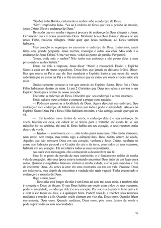 70
"Senhor João Batista, certamente o senhor sabe o endereço de Deus,
"Sim", respondeu João. "Vá ao Cordeiro de Deus que tira o pecado do mundo,
Jesus Cristo. Ele é o endereço de Deus."
De modo que em minha viagem à procura do endereço de Deus cheguei a Jesus.
Certamente que em Jesus encontraria Deus. Mediante Jesus Deus falou, e através de seu
único Filho, realizou milagres. Onde quer que Jesus habitasse, ali Deus também
habitava.
Meu coração se regozijou ao encontrar o endereço de Deus. Entretanto, ainda
tinha uma grande pergunta. Jesus morreu, ressurgiu e subiu aos céus. Mas onde é o
endereço de Jesus Cristo? Uma vez mais, voltei ao ponto de partida. Perguntei;
"Jesus, onde está o senhor? Não tenho seu endereço e não posso dizer a meu
povo onde o senhor habita."
Então me veio a resposta. Jesus disse: "Morri e ressuscitei. Enviei o Espírito
Santo a cada um de meus seguidores. Disse-lhes que jamais os deixaria órfãos. Disse-
lhes que oraria ao Pai e que ele lhes mandaria o Espírito Santo e que nesse dia vocês
saberiam que eu estou no Pai e o Pai em mim e que eu estou em vocês e vocês estão em
mim.'
Gradativamente comecei a ver que através do Espírito Santo, Deus Pai e Deus
Filho habitavam dentro de mim. Li em 2 Coríntios que Deus nos selou e enviou o seu
Espírito Santo para dentro de nosso coração.
Encontrei o endereço de Deus. Descobri que seu endereço é o meu endereço.
Então saí aos meus cristãos e comecei a pregar com audácia:
— Podemos encontrar a localidade de Deus. Agora descobri seu endereço. Seu
endereço é meu endereço, ele habita em mim com todo o poder e autoridade. Através do
Espírito Santo Deus Pai e Deus Filho habitam em mim, e vão comigo aonde quer que eu
vá.
— Ele também mora dentro de vocês; o endereço dele é o seu endereço. Se
vocês ficarem em casa, ele estará lá; se forem para o trabalho ele estará lá; se seu
trabalho for na cozinha, ele está lá. Deus habita em seu coração, e seus recursos estão
dentro de vocês.
— Irmãos — continuava eu —, não tenho prata nem ouro. Não tenho alimento,
nem arroz, nem roupa, mas tenho algo a oferecer-lhes. Deus habita dentro de vocês.
Aqueles que não possuem Deus em seu coração, venham a Jesus Cristo, recebam-no
como seu Salvador pessoal e o Criador do céu e da terra, com todos os seus recursos,
habitará em seu coração. Ele satisfará a todas as suas necessidades.
Ao ouvir esta mensagem, eles começaram a desenvolver sua fé.
Esse foi o ponto de partida de meu ministério, e o fundamento sólido de minha
vida de pregação. Até essa época estava tentando encontrar Deus indo de um lugar para
outro. Quando evangelistas famosos vinham à minha cidade, corria para ouvi-los a fim
de encontrar Deus. As vezes ia orar em uma montanha ou em um vale. Procurei Deus
em toda parte, mas depois de encontrar a verdade não mais vaguei. Tinha encontrado o
endereço e a morada de Deus.
Digo a meu povo:
— Deus não está longe; ele não é um Deus de dois mil anos atrás, e também não
é somente o Deus do futuro. O seu Deus habita em vocês com todos os seus recursos,
poder e autoridade; o endereço dele é o seu coração. Por isso vocês podem falar com ele
e orar a ele todos os dias, e a qualquer hora. Podem tocá-lo e receber seus recursos
mediante a oração e a fé. Quando vocês clamam em voz alta, Deus ouve. Quando falam
suavemente, Deus ouve. Quando meditam, Deus ouve, pois mora dentro de vocês e
pode suprir todas as suas necessidades.
 
