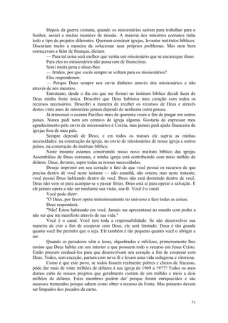 71
Depois da guerra coreana, quando os missionários saíram para trabalhar para o
Senhor, assisti a muitas reuniões de missão. A maioria dos ministros coreanos tinha
todo o tipo de projetos diferentes. Queriam construir igrejas, levantar institutos bíblicos.
Discutiam muito a maneira de solucionar seus próprios problemas. Mas nem bem
começavam a falar de finanças, diziam:
— Para tal coisa será melhor que venha um missionário que se encarregue disso.
Para eles os missionários não passavam de financistas.
Senti muita pena e disse-lhes:
— Irmãos, por que vocês sempre se voltam para os missionários?
Eles responderam:
— Porque Deus sempre nos envia dinheiro através dos missionários e não
através de nós mesmos.
Entretanto, desde o dia em que me formei no instituto bíblico decidi fazer de
Deus minha fonte única. Descobri que Deus habitava meu coração com todos os
recursos necessários. Descobri a maneira de receber os recursos de Deus e através
destes vinte anos de ministério jamais dependi de nenhuma outra pessoa.
Já atravessei o oceano Pacífico mais de quarenta vezes a fim de pregar em outros
países. Nunca pedi nem um centavo de igreja alguma. Gostaria de expressar meu
agradecimento pelo envio de missionários à Coréia, mas jamais pedi ajuda financeira de
igrejas fora de meu país.
Sempre dependi de Deus; e em todos os transes ele supriu as minhas
necessidades: na construção da igreja, no envio de missionários de nossa igreja a outros
países, na construção do instituto bíblico.
Neste instante estamos construindo nosso novo instituto bíblico das igrejas
Assembléias de Deus coreanas, e minha igreja está contribuindo com meio milhão de
dólares. Deus, deveras, supre todas as nossas necessidades.
Desejo imprimir em seu coração o fato de que você possui os recursos de que
precisa dentro de você neste instante — não amanhã, não ontem, mas neste instante;
você possui Deus habitando dentro de você. Deus não está dormindo dentro de você.
Deus não vem só para acampar-se e passar férias. Deus está aí para operar a salvação. E
ele jamais opera a não ser mediante sua visão, sua fé. Você é o canal.
Você pode dizer:
"Ó Deus, por favor opere misteriosamente no universo e faze todas as coisas.
Deus responderá:
"Não! Estou habitando em você. Jamais me apresentarei ao mundo com poder a
não ser que me manifeste através de sua vida."
Você é o canal. Você tem toda a responsabilidade. Se não desenvolver sua
maneira de crer a fim de cooperar com Deus, ele será limitado. Deus é tão grande
quanto você lhe permitir que o seja. Ele também é tão pequeno quanto você o obrigar a
ser.
Quando os pecadores vêm a Jesus, alquebrados e infelizes, primeiramente lhes
ensino que Deus habita em seu interior e que possuem todo o recurso em Jesus Cristo.
Então procuro reeducá-los para que desenvolvam seu coração a fim de cooperar com
Deus. Todos, sem exceção, partem com nova fé e levam uma vida milagrosa e vitoriosa.
Como é que este povo, se todos fossem realmente pobres e cheios de fracasso,
pôde dar mais de vinte milhões de dólares à sua igreja de 1969 a 1977? Todos os anos
damos cabo de nossos projetos que geralmente custam de um milhão e meio a dois
milhões de dólares. Estes membros podem dai' porque foram enriquecidos e são
sucessos tremendos porque sabem como obter o recurso da Fonte. Mas primeiro devem
ser limpados dos pecados da carne.
 