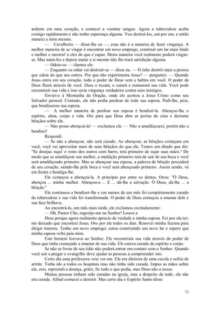 73
ardente em meu coração, e comecei a vomitar sangue. Agora a tuberculose acaba
comigo rapidamente e não tenho esperança alguma. Vou destruí-los, um por um, e então
matarei a mim mesmo.
— Cavalheiro — disse-lhe eu —, essa não é a maneira de fazer vingança. A
melhor maneira de se vingar é encontrar um novo emprego, construir um lar mais lindo
e melhor e mostrai' a eles do que é capaz. Desta maneira você realmente poderá vingar-
se. Mas matá-los e depois matar a si mesmo não lhe trará satisfação alguma.
— Odeio-os — clamou ele.
— Enquanto os odiar vai destruir-se — disse eu. — O ódio destrói mais a pessoa
que odeia do que aos outros. Por que não experimenta Jesus? — perguntei. — Quando
Jesus entra em seu coração, todo o poder de Deus vem e habita em você. O poder de
Deus fluirá através de você. Deus o tocará, o curará e restaurará sua vida. Você pode
reconstruir sua vida e isso seria vingança verdadeira contra seus inimigos.
Enviei-o à Montanha da Oração, onde ele aceitou a Jesus Cristo como seu
Salvador pessoal. Contudo, ele não podia perdoar de todo sua esposa. Pedi-lhe, pois,
que bendissesse sua esposa.
— A melhor maneira de perdoar sua esposa é bendizê-la. Abençoe-lhe o
espírito, alma, corpo e vida. Ore para que Deus abra as portas do céus e derrame
bênçãos sobre ela.
— Não posso abençoá-la! — exclamou ele. — Não a amaldiçoarei, porém não a
bendirei!
Respondi:
— Se não a abençoar, não será curado. Ao abençoar, as bênçãos começam em
você, você vai aproveitar mais de suas bênçãos do que ela. Temos um ditado que diz:
"Se desejas sujai' o rosto dos outros com barro, terá primeiro de sujar suas mãos.'' De
modo que se amaldiçoar sua mulher, a maldição primeiro tem de sair de sua boca e você
será amaldiçoado primeiro. Mas se abençoar sua esposa, a palavra de bênção procederá
de seu coração, saindo-lhe pela boca e você será abençoado primeiro. Assim sendo, vá
em frente e bendiga-lhe.
Ele começou a abençoá-la. A princípio por entre os dentes. Orou: "Ó Deus,
abençoa ... minha mulher. Abençoa-a ... E ... dá-lhe a salvação. Ó Deus, dá-lhe ... a
bênção.''
Ele continuou a bendizer-lhe e em menos de um mês foi completamente curado
da tuberculose e sua vida foi transformada. O poder de Deus começou a emanar dele e
sua face brilhava.
Ao encontrá-lo, um mês mais tarde, ele exclamou excitadamente:
— Oh, Pastor Cho, regozijo-me no Senhor! Louvo a
Deus porque agora realmente aprecio de verdade a minha esposa. Foi por ela ter-
me deixado que encontrei Jesus. Oro por ela todos os dias. Renovei minha licensa para
dirigir tratores. Tenho um novo emprego; estou construindo um novo lar e espero que
minha esposa volte paia mim.
Este homem louvava ao Senhor. Ele reconstruía sua vida através do poder de
Deus que tinha começado a emanar de sua vida. Ele estava curado de espírito e corpo.
Se não se livrar de seu ódio não poderá entrar em contato com o Senhor. Quando
você sair a pregar o evangelho deve ajudar as pessoas a compreender isto.
Certo dia uma professora veio ver-me. Ela era diretora de uma escola e sofria de
artrite. Tinha ido a todos os hospitais mas não tinha sido curada. Impus as mãos sobre
ela, orei, repreendi a doença, gritei, fiz tudo o que podia, mas Deus não a tocou.
Muitas pessoas tinham sido curadas na igreja, mas a despeito de tudo, ela não
era curada. Afinal comecei a desistir. Mas certo dia o Espírito Santo disse:
 