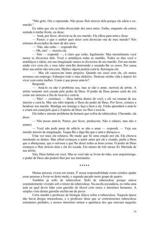 74
"Não grite. Ore e repreenda. Não posso fluir através dela porque ela odeia o ex-
marido."
Eu sabia que ela se tinha divorciado dez anos antes. Então, enquanto ela estava
sentada à minha frente, eu disse;
— Irmã, por favor, divorcie-se de seu marido. Ela olhou para mim e disse:
— Pastor, o que o senhor quer dizer com divorciar--me de meu marido? Nós
estamos divorciados há mais de dez anos.
— Não, não estão — respondi-lhe.
— Oh, sim! — insistiu ela.
— Sim — respondi —, é claro que estão, legalmente. Mas mentalmente você
nunca se divorciou dele. Você o amaldiçoa todas as manhãs. Todos os dias você o
amaldiçoa e odeia; em sua imaginação nunca se divorciou de seu marido. Em sua mente
ainda vive com ele, e esse ódio está-lhe destruindo e secando-lhe os ossos. Por causa
disto sua artrite não tem cura. Médico algum poderá curá-la. Retorquiu ela:
— Mas ele causou-me tanto prejuízo. Quando me casei com ele, ele nunca
arrumou um emprego. Esbanjou todo o meu dinheiro. Destruiu minha vida e depois foi
viver com outra mulher. Como é que posso amá-lo?
Respondi:
— Amá-lo ou não é problema seu; mas se não o amar, morrerá de artrite. A
artrite somente será curada pelo poder de Deus. O poder de Deus jamais cairá do céu
como um meteoro a fim de tocá-la e curá-la.
— Não! — continuei. — Deus habita dentro de você, e ele vai emanar de seu
interior e curá-la. Mas seu ódio impede o fluxo do poder de Deus. Por favor, comece a
bendizer seu marido. Bendiga seu inimigo e faça o bem a ele. Então aprenderá a amá-lo
e criará um canal pelo qual o Espírito de Deus vai fluir e tocá-la.
Ela tinha o mesmo problema do homem que sofria de tuberculose. Chorando, ela
disse:
— Não posso amá-lo. Pastor, por favor, perdoa-me. Não o odiarei, mas não o
amarei.
— Você não pode parar de odiá-lo se não o amar — respondi. — Veja seu
marido através da imaginação. Toque-lhe e diga-lhe que o ama e abençoe-o.
Uma vez mais ela relutava. De modo que fiz uma oração por ela. Ela chorava
mordendo os dentes. Mas afinal começou a sentir amor por ele e orando, pediu a Deus
que o abençoasse, que o salvasse e que lhe desse todas as boas coisas. O poder de Deus
começou a fluir através dela e ela foi tocada. Em menos de três meses foi libertada de
sua artrite.
Sim, Deus habita em você. Mas se você não se livrar do ódio, esse arquiinimigo,
o poder de Deus não poderá fluir por seu intermédio.
• • • • •
Muitas pessoas vivem em temor, É nossa responsabilidade como cristãos ajudar
essas pessoas a livrar-se deste medo, o segundo pecado neste grupo de quatro.
Também já sofri de tuberculose. Sofri de tuberculose porque estava
constantemente vivendo sob o temor da tuberculose. Na escola secundária, eu tinha uma
aula na qual devia lidar com garrafas de álcool com ossos e intestinos humanos. A
simples vista destas garrafas enchia-me de pavor.
Certa manhã o professor de biologia falava sobre a tuberculose. Naquela época
não havia drogas miraculosas, e o professor disse que se contraíssemos tuberculose
estaríamos perdidos, e nossos intestinos teriam a aparência dos que estavam naquelas
 