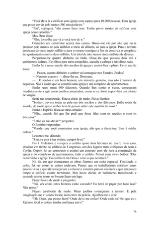 76
"Você deve ir e edificar uma igreja com espaço para 10.000 pessoas. Uma igreja
que possa enviar pelo menos 500 missionários."
"Pai", repliquei, "não posso fazer isso. Tenho pavor mortal de edificar uma
igreja desse tamanho."
Mas Deus disse:
"Não; disse-lhe que vá e você tem de ir."
Consultei um construtor acerca dos custos. Disse--me ele por alto que eu ia
precisar pelo menos de dois milhões e meio de dólares, só para a igreja. Para o terreno
precisava de outro meio milhão e para o terreno contíguo a fim de construir o complexo
de apartamentos outros dois milhões. Um total de não menos cinco milhões de dólares.
Perguntou-me quanto dinheiro eu tinha. Disse-lhe que possuía dois mil e
quinhentos dólares. Ele olhou para mim estupefato, sacudiu a cabeça e não disse nada.
Então fui a uma reunião dos anciãos da igreja e contei-lhes o plano. Certo ancião
disse:
— Pastor, quanto dinheiro o senhor vai conseguir nos Estados Unidos?
— Nenhum centavo — disse-lhe eu. Disseram:
— O senhor é um bom homem, um ministro genuíno, mas não é homem de
negócios. Não é assim que se constrói uma igreja e um complexo de apartamentos.
Então reuni meus 600 diáconos. Quando lhes contei o plano, começaram
imediatamente a agir como coelhos assustados, como se eu fosse impor-lhes um tributo
de sangue.
Senti-me desnorteado. Estava cheio de medo. Fui ao Senhor.
"Senhor, ouviste todas as palavras dos anciãos e dos diáconos. Estão todos de
acordo, de modo que o senhor tem de pensar sobre este assunto de novo."
Então o Espírito falou ao meu coração:
"Filho, quando foi que lhe pedi que fosse falar com os anciãos e com os
diáconos?
"Então eu não devia?" perguntei.
O Espírito respondeu:
"Mandei que você construísse uma igreja, não que a discutisse. Essa é minha
ordem."
Levantei-me, dizendo:
"Sim, se essa é tua ordem, cumpri-la-ei."
Fui à Prefeitura e comprei a crédito quase dois hectares no bairro mais caro,
situados em frente do edifício do Congresso, um dos lugares mais cobiçados de toda a
Coréia. Depois fui ao construtor e assinei um contrato com ele para a construção da
igreja e do complexo de apartamentos, tudo a crédito. Pensei com meus botões: 'Eles
construirão a igreja. Eu confiarei em Deus e verei o que acontece."
No dia em que começaram as obras fizemos um culto especial. Finalizado o
culto, fui ver como as coisas andavam. Pensei que os trabalhadores abririam umas
poucas valas e que ali começariam a colocar o cimento para os alicerces e que em pouco
tempo o edifício estaria terminado. Mas havia dúzias de buldôzeres trabalhando e
cavando a terra como se fossem fazer um lago.
Fiquei louco de medo e perguntei:
"Pai, vês como estes homens estão cavando? Eu terei de pagar por tudo isso?
Não posso."
Fiquei paralisado de medo. Meus joelhos começaram a tremer. E pela
imaginação me vi sendo levado num carro da polícia. Ajoelhei-me e orei:
"Oh, Deus, que posso fazer? Onde devo me enfiar? Onde estás tu? Sei que és o
Recurso total, e coloco minha confiança em ti."
 