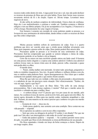 79
recursos todos estão dentro de mim. A água pode levar-me o sal, mas não pode desfazer
os recursos da presença de Deus que em mim habita. Posso fazer brotar esses recursos
novamente através da fé e da oração. Espere só. Dê-me tempo. Levantarei meus
negócios de novo.
Já não sofria de nenhum complexo de inferioridade. Estava cheio de confiança.
Hoje ele é um multimilionário e continua a vender sal. Também começou a fabricar
relógios e tem sua fábrica própria. Ele já me acompanhou a Los Angeles, a Vancouver e
a Nova Iorque. Recentemente fez uma viagem à Europa.
Este homem é somente um exemplo de como podemos ajudar as pessoas a se
livrarem de seus sentimentos de inferioridade, dando ênfase a todos os recursos de Deus
que lhes estão à disposição.
• • • • •
Muitas pessoas também sofrem de sentimentos de culpa. Esse é o quarto
problema que deve ser vencido antes que o cristão possa trabalhar ativamente com
Deus; pois enquanto a pessoa sofrer de culpa, Deus jamais poderá fluir através dela.
Precisamos ajudar as pessoas a se livrarem de seus sentimentos de culpa.
Precisamos fazê-las compreender que quando se sentem indignas e cheias de culpa,
simplesmente poderão vir ao Senhor e ele as limpará.
Certo dia eu estava em meu escritório quando entrou um lindo casal. O homem
era uma pessoa muito elegante e a esposa uma senhora adorável. Embora essa adorável
senhora tivesse mais ou menos trinta anos de idade, parecia velha, emaciada e quase
nem podia abrir os olhos.
O marido disse:
— Pastor, minha mulher está morrendo. Já tentei tudo: psicologia, psiquiatria e
todos os remédios imagináveis. Sou rico. Já gastei milhares e milhares dólares com ela,
mas os médicos nada puderam fazer. Agora desenganaram-na. Ouvi dizer que o senhor
realmente tem ajudado muita gente e que muitos foram curados.
Disse-lhe que tudo isso era verdade e olhei para ela procurando o discernimento
e a sabedoria de que ela precisava nesta situação. Orei silenciosamente: "Senhor, ela
veio até aqui. Agora o que faço?"
Imediatamente a voz suave de Deus falou: "Ela sofre de uma doença
psicossomática. Não é uma doença orgânica, é mental." Pedi que o marido saísse do
escritório e voltando-me para a mulher, disse:
— A senhora deseja viver? É preciso que viva por causa de seu marido, pelo
menos. Se a senhora tivesse de morrer, já devia tê-lo feito, pois agora tem três filhos. Se
morrer agora, deixando os filhos para seu marido cuidar, realmente atrapalhará a vida
dele. Portanto, de uma maneira ou de outra é preciso que a senhora viva para seu marido
e seus filhos.
— Gostaria de viver — disse-me ela.
— Então posso ajudá-la, mas somente com uma condição. Deve contar-me sua
vida passada — respondi.
Ela se aprumou na cadeira e com ira nos olhos respondeu:
— Será que estou na delegacia de polícia? O senhor é um ditador? Por que me
pede isso? Isto não é um interrogatório e não tenho de revelai' meu passado.
— Então não poderei ajudá-la — respondi. — Se a senhora persistir nesse curso
de ação, vou pedir que Deus revele diretamente as áreas problemáticas de seu passado.
Ela ficou espantada e tirando um lenço da bolsa começou a chorar. Depois de
um longo suspiro, disse:
 