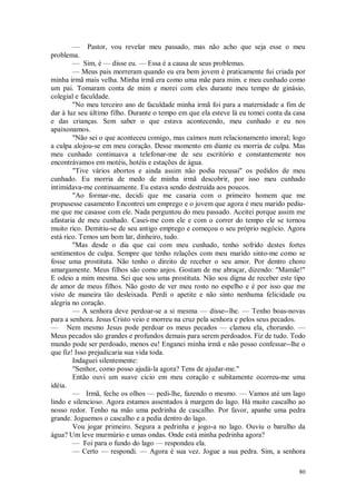 80
— Pastor, vou revelar meu passado, mas não acho que seja esse o meu
problema.
— Sim, é — disse eu. — Essa é a causa de seus problemas.
— Meus pais morreram quando eu era bem jovem è praticamente fui criada por
minha irmã mais velha. Minha irmã era como uma mãe para mim. e meu cunhado como
um pai. Tomaram conta de mim e morei com eles durante meu tempo de ginásio,
colegial e faculdade.
"No meu terceiro ano de faculdade minha irmã foi para a maternidade a fim de
dar à luz seu último filho. Durante o tempo em que ela esteve lá eu tomei conta da casa
e das crianças. Sem saber o que estava acontecendo, meu cunhado e eu nos
apaixonamos.
"Não sei o que aconteceu comigo, mas caímos num relacionamento imoral; logo
a culpa alojou-se em meu coração. Desse momento em diante eu morria de culpa. Mas
meu cunhado continuava a telefonar-me de seu escritório e constantemente nos
encontrávamos em motéis, hotéis e estações de água.
"Tive vários abortos e ainda assim não podia recusai" os pedidos de meu
cunhado. Eu morria de medo de minha irmã descobrir, por isso meu cunhado
intimidava-me continuamente. Eu estava sendo destruída aos poucos.
"Ao formar-me, decidi que me casaria com o primeiro homem que me
propusesse casamento Encontrei um emprego e o jovem que agora é meu marido pediu-
me que me casasse com ele. Nada perguntou do meu passado. Aceitei porque assim me
afastaria de meu cunhado. Casei-me com ele e com o correr do tempo ele se tornou
muito rico. Demitiu-se de seu antigo emprego e começou o seu próprio negócio. Agora
está rico. Temos um bom lar, dinheiro, tudo.
"Mas desde o dia que caí com meu cunhado, tenho sofrido destes fortes
sentimentos de culpa. Sempre que tenho relações com meu marido sinto-me como se
fosse uma prostituta. Não tenho o direito de receber o seu amor. Por dentro choro
amargamente. Meus filhos são como anjos. Gostam de me abraçar, dizendo: "Mamãe!"
E odeio a mim mesma. Sei que sou uma prostituta. Não sou digna de receber este tipo
de amor de meus filhos. Não gosto de ver meu rosto no espelho e é por isso que me
visto de maneira tão desleixada. Perdi o apetite e não sinto nenhuma felicidade ou
alegria no coração.
— A senhora deve perdoar-se a si mesma — disse--lhe. — Tenho boas-novas
para a senhora. Jesus Cristo veio e morreu na cruz pela senhora e pelos seus pecados.
— Nem mesmo Jesus pode perdoar os meus pecados — clamou ela, chorando. —
Meus pecados são grandes e profundos demais para serem perdoados. Fiz de tudo. Todo
mundo pode ser perdoado, menos eu! Enganei minha irmã e não posso confessar--lhe o
que fiz! Isso prejudicaria sua vida toda.
Indaguei silentemente:
"Senhor, como posso ajudá-la agora? Tens de ajudar-me."
Então ouvi um suave cicio em meu coração e subitamente ocorreu-me uma
idéia.
— Irmã, feche os olhos — pedi-lhe, fazendo o mesmo. — Vamos até um lago
lindo e silencioso. Agora estamos assentados à margem do lago. Há muito cascalho ao
nosso redor. Tenho na mão uma pedrinha de cascalho. Por favor, apanhe uma pedra
grande. Joguemos o cascalho e a pedia dentro do lago.
Vou jogar primeiro. Segura a pedrinha e jogo-a no lago. Ouviu o barulho da
água? Um leve murmúrio e umas ondas. Onde está minha pedrinha agora?
— Foi para o fundo do lago — respondeu ela.
— Certo — respondi. — Agora é sua vez. Jogue a sua pedra. Sim, a senhora
 
