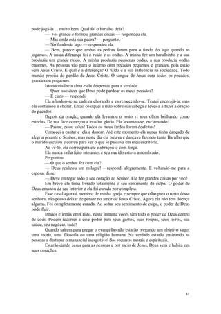 81
pode jogá-la ... muito bem. Qual foi o barulho dela?
— Foi grande e formou grandes ondas — respondeu ela.
— Mas onde está sua pedra? — perguntei.
— No fundo do lago — respondeu ela.
— Bem, parece que ambas as pedras foram para o fundo do lago quando as
jogamos. A única diferença foi ò ruído e as ondas. A minha fez um barulhinho e a sua
produziu um grande ruído. A minha produziu pequenas ondas, a sua produziu ondas
enormes. As pessoas vão para o inferno com pecados pequenos e grandes, pois estão
sem Jesus Cristo. E qual é a diferença? O ruído e a sua influência na sociedade. Todo
mundo precisa do perdão de Jesus Cristo. O sangue de Jesus cura todos os pecados,
grandes ou pequenos.
Isto tocou-lhe a alma e ela despertou para a verdade.
— Quer isso dizer que Deus pode perdoar os meus pecados?
— É claro — respondi.
Ela afundou-se na cadeira chorando e estremecendo-se. Tentei encorajá-la, mas
ela continuou a chorar. Então coloquei a mão sobre sua cabeça e levei-a a fazer a oração
do pecador.
Depois da oração, quando ela levantou o rosto vi seus olhos brilhando como
estrelas. De sua face começou a irradiar glória. Ela levantou-se, exclamando:
— Pastor, estou salva! Todos os meus fardos foram desfeitos!
Comecei a cantar e ela a dançar. Até este momento ela nunca tinha dançado de
alegria perante o Senhor, mas neste dia ela pulava e dançava fazendo tanto Barulho que
o marido escutou e correu para ver o que se passava em meu escritório.
Ao vê-lo, ela correu para ele e abraçou-o com força.
Ela nunca tinha feito isto antes e seu marido estava assombrado.
Perguntou:
— O que o senhor fez com ela?
— Deus realizou um milagre! – respondi alegremente. E voltando-me para a
esposa, disse:
— Deve entregar todo o seu coração ao Senhor. Ele fez grandes coisas por você
Em breve ela tinha livrado totalmente o seu sentimento de culpa. O poder de
Deus emanou de seu Interior e ela foi curada por completo.
Esse casal agora é membro de minha igreja e sempre que olho para o rosto dessa
senhora, não posso deixar de pensar no amor de Jesus Cristo. Agora ela não tem doença
alguma. Foi completamente curada. Ao soltar seu sentimento de culpa, o poder de Deus
pôde fluir.
Irmãos e irmãs em Cristo, neste instante vocês têm todo o poder de Deus dentro
de coes. Podem recorrer a esse poder para seus gastos, suas roupas, seus livros, sua
saúde, seu negócio, tudo!
Quando saírem para pregar o evangelho não estarão pregando um objetivo vago,
uma teoria, uma filosofia ou uma religião humana. Na verdade estarão ensinando as
pessoas a destapar o manancial inesgotável dos recursos morais e espirituais.
Estarão dando Jesus para as pessoas e por meio de Jesus, Deus vem e habita em
seus corações.
 