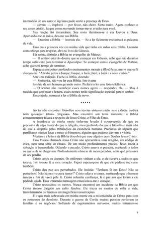 9
intermédio de seu amor e lágrimas pude sentir a presença de Deus.
— Jovem —, implorei — por favor, não chore. Sinto muito. Agora conheço o
seu amor cristão. Já que estou morrendo tornar-me-ei cristão para você.
Sua reação foi instantânea. Seu rosto iluminou-se e ela louvou a Deus.
Apertando-me as mãos, deu-me sua Bíblia.
— Examine a Bíblia — instruiu ela. — Se a ler fielmente encontrará as palavras
de vida.
Essa era a primeira vez em minha vida que tinha em mãos uma Bíblia. Lutando
com esforço para respirar, abri no livro do Gênesis.
Ela sorriu, abrindo a Bíblia no evangelho de Mateus:
— O senhor está tão doente que se começar em Gênesis, acho que não durará o
tempo suficiente para terminar o Apocalipse. Se começar com o evangelho de Mateus,
acho que terá tempo de terminar.
Esperava encontrar profundos ensinamentos morais e filosóficos, mas o que eu li
chocou-me. "Abraão gerou a Isaque; Isaque, a Jacó; Jacó, a Judá e a seus irmãos."
Senti-me ridículo. Fechei a Bíblia, dizendo:
— Senhorita, não vou ler esta Bíblia. Isto é uma
história de um homem gerando outro. Preferiria ler uma lista telefônica.
— O senhor não reconhece esses nomes agora — respondeu ela. — Mas à
medida que continuar a leitura, esses nomes terão significação especial para o senhor.
Encorajado, comecei a ler a Bíblia de novo.
• • • • •
Ao ler não encontrei filosofias nem teorias sistematizadas nem ciência médica
nem quaisquer rituais religiosos. Mas encontrei um tema marcante: a Bíblia
constantemente falava a respeito de Jesus Cristo, o Filho de Deus.
A iminência de minha morte tinha-me levado à compreensão de que eu
precisava de algo maior do que a religião, mais profundo do que a filosofia e mais alto
do que a simpatia pelas tribulações da existência humana. Precisava de alguém que
partilhasse minhas lutas e meus sofrimentos; alguém que pudesse dar--me a vitória.
Mediante a leitura da Bíblia descobri que esse alguém era o Senhor Jesus Cristo:
Essa Pessoa chamada Jesus Cristo não apresentava uma religião, um código de
ética, nem uma série de rituais. De um modo profundamente prático, Jesus trazia a
salvação à humanidade. Odiando o pecado, Cristo amava o pecador, aceitando a todos
os que a ele se chegavam. Profundamente cônscio de meus pecados, sabia que precisava
de seu perdão.
Cristo curou os doentes. Os enfermos vinham a ele, e ele curava a todos os que
tocava. Isto trouxe fé a meu coração. Fiquei esperançoso de que ele pudesse me curar
também.
Cristo deu paz aos perturbados. Ele insistia: "Tenham fé em Deus! Não se
perturbem! Não há motivo para temor!" Cristo odiava o temor, mostrando que o homem
nasceu a fim de viver pela fé. Cristo infundiu confiança, fé e paz aos que foram a ele
pedindo ajuda. Essa tremenda mensagem emocionou-me o coração.
Cristo ressuscitou os mortos. Nunca encontrei um incidente na Bíblia em que
Cristo tivesse dirigido um culto fúnebre. Ele trazia os mortos de volta à vida,
transformando os funerais em magníficas ressurreições.
E o que mais sobressaía em minha mente era a misericórdia de Cristo para com
os possessos do demônio. Durante a guerra da Coréia muitas pessoas perderam as
famílias e os negócios. Sofrendo de esgotamentos nervosos, muitos tornaram-se
 
