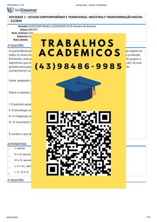 19/02/2024, 21:34 Unicesumar - Ensino a Distância
about:blank 1/10
ATIVIDADE 1 - ESTUDO CONTEMPORÂNEO E TRANSVERSAL: INDÚSTRIA E TRANSFORMAÇÃO DIGITAL
- 51/2024
Período:19/02/2024 08:00 a 21/04/2024 23:59 (Horário de Brasília)
Status:ABERTO
Nota máxima:2,00
Gabarito:Gabarito será liberado no dia 22/04/2024 00:00 (Horário de Brasília)
Nota obtida:
1ª QUESTÃO
A quarta Revolução Industrial é o marco em que vivemos atualmente, presenciando a integração digital em
todos os níveis empresariais, permitindo um controle e observação de todos os pontos de uma produção.
Entretanto, esse período é totalmente capaz de se alterar, criando novas condições e alcançando grupos e
segmentos que antes eram considerados totalmente impossíveis de absorver tecnologia. Contudo, há uma
grande preocupação em manter o nível elevado que essa revolução exige, o que demanda muito
conhecimento na área e resiliência para garantir seu correto funcionamento.
Fonte: adaptado de: SCHWAB, K. A quarta Revolução Industrial. São Paulo: Edipro, 2016.
Sobre o exposto, analise as afirmativas a seguir:
I. O período apresenta situações altamente voláteis.
II. A tecnologia se mostra como protagonista das mudanças.
III. A integração acontece entre todos os setores e produções.
IV. O movimento exige domínio de conhecimento digital e macrovisão dos negócios.
É correto o que se afirma em:
ALTERNATIVAS
I, apenas.
II e IV, apenas.
III e IV, apenas.
I, II e III, apenas.
I, II, III e IV.
2ª QUESTÃO
 