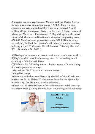 A quarter century ago Canada, Mexico and the United States
formed a customs union, known as NAFTA. This is not a
common market, and indeed there are an estimated 7 to 10
million illegal immigrants living in the United States, many of
whom are Mexicans. Furthermore, “illegal drugs are the most
successful Mexican multinational enterprise, employing some
450,000 Mexicans and generating about $20 billion in sales,
second only behind the country’s oil industry and automotive
industry exports”. (Source: David Luhnow, “Saving Mexico”,
WSJ, December 26, 2009.)
A)Distinguish between a customs union and a common market.
B)Explain why there has been a growth in the underground
economy of the United States.
C)Evaluate the following non-exclusive means of diminishing
the underground economy:
1)Transform NAFTA into a common market.
2)Legalize drugs.
3)Increase both the surveillance by the IRS of the 30 million
businesses in the United States and reform the tax system by
introducing, for example, a value added tax.
4)Increase the effectiveness of surveillance of social security
recipients from gaining income from the underground economy.
 