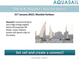 1
Aquasail is proud to bring to
you a high energy regatta
where 50 Corporate HR
Heads across industry
sectors will spend a day on
the waves.
The H.R. Regatta : Ride the Waves
21st January 2012| Mumbai Harbour
Set sail and create a connect!
 