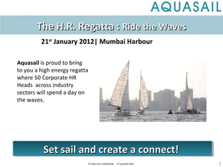 1
Aquasail is proud to bring
to you a high energy regatta
where 50 Corporate HR
Heads across industry
sectors will spend a day on
the waves.
The H.R. Regatta :The H.R. Regatta : Ride the WavesRide the Waves
21st
January 2012| Mumbai Harbour
Set sail and create a connect!Set sail and create a connect!Set sail and create a connect!Set sail and create a connect!
 