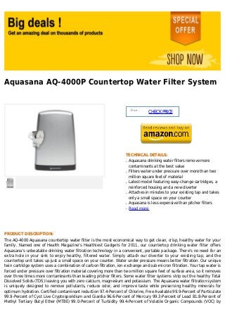 Aquasana AQ-4000P Countertop Water Filter System
Price :
CHECKPRICE
TECHNICAL DETAILS:
Aquasana drinking water filters remove moreq
contaminants at the best value
Filters water under pressure over more than twoq
million square feet of material
Latest model featuring easy-change cartridges, aq
reinforced housing and a new diverter
Attaches in minutes to your existing tap and takesq
only a small space on your counter
Aquasana is less expensive than pitcher filtersq
Read moreq
PRODUCT DESCRIPTION:
The AQ-4000 Aquasana countertop water filter is the most economical way to get clean, crisp, healthy water for your
family. Named one of Health Magazine's Healthiest Gadgets for 2011, our countertop drinking water filter offers
Aquasana's unbeatable drinking water filtration technology in a convenient, portable package. There's no need for an
extra hole in your sink to enjoy healthy, filtered water. Simply attach our diverter to your existing tap, and the
countertop unit takes up just a small space on your counter. Water under pressure means better filtration. Our unique
twin cartridge system uses a combination of carbon filtration, ion exchange and sub-micron filtration. Your tap water is
forced under pressure over filtration material covering more than two million square feet of surface area, so it removes
over three times more contaminants than leading pitcher filters. Some water filter systems strip out the healthy Total
Dissolved Solids (TDS) leaving you with zero calcium, magnesium and potassium. The Aquasana water filtration system
is uniquely designed to remove pollutants, reduce odor, and improve taste while preserving healthy minerals for
optimum hydration. Certified contaminant reduction 97.4-Percent of Chlorine, Free Available 99.9-Percent of Particulate
99.9-Percent of Cyst Live Cryptosporidium and Giardia 96.6-Percent of Mercury 99.3-Percent of Lead 81.8-Percent of
Methyl Tertiary Butyl Ether (MTBE) 99.0-Percent of Turbidity 99.4-Percent of Volatile Organic Compounds (VOC) by
 