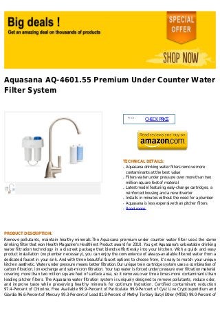 Aquasana AQ-4601.55 Premium Under Counter Water
Filter System


                                                                          Price :
                                                                                    CHECK PRICE




                                                                     TECHNICAL DETAILS:
                                                                     q   Aquasana drinking water filters remove more
                                                                         contaminants at the best value
                                                                     q   Filters water under pressure over more than two
                                                                         million square feet of material
                                                                     q   Latest model featuring easy-change cartridges, a
                                                                         reinforced housing and a new diverter
                                                                     q   Installs in minutes without the need for a plumber
                                                                     q   Aquasana is less expensive than pitcher filters
                                                                     q   Read more




PRODUCT DESCRIPTION:
Remove pollutants, maintain healthy minerals.The Aquasana premium under counter water filter uses the same
drinking filter that won Health Magazine's Healthiest Product award for 2010. You get Aquasana's unbeatable drinking
water filtration technology in a discreet package that blends effortlessly into your kitchen. With a quick and easy
product installation (no plumber necessary), you can enjoy the convenience of always-available filtered water from a
dedicated faucet in your sink. And with three beautiful faucet options to choose from, it's easy to match your unique
kitchen aesthetic. Water under pressure means better filtration.Our unique twin cartridge system uses a combination of
carbon filtration, ion exchange and sub-micron filtration. Your tap water is forced under pressure over filtration material
covering more than two million square feet of surface area, so it removes over three times more contaminants than
leading pitcher filters. The Aquasana water filtration system is uniquely designed to remove pollutants, reduce odor,
and improve taste while preserving healthy minerals for optimum hydration. Certified contaminant reduction
97.4-Percent of Chlorine, Free Available 99.9-Percent of Particulate 99.9-Percent of Cyst Live Cryptosporidium and
Giardia 96.6-Percent of Mercury 99.3-Percent of Lead 81.8-Percent of Methyl Tertiary Butyl Ether (MTBE) 99.0-Percent of
 