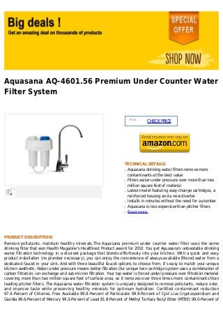 Aquasana AQ-4601.56 Premium Under Counter Water
Filter System


                                                                          Price :
                                                                                    CHECK PRICE




                                                                     TECHNICAL DETAILS:
                                                                     q   Aquasana drinking water filters remove more
                                                                         contaminants at the best value
                                                                     q   Filters water under pressure over more than two
                                                                         million square feet of material
                                                                     q   Latest model featuring easy-change cartridges, a
                                                                         reinforced housing and a new diverter
                                                                     q   Installs in minutes without the need for a plumber
                                                                     q   Aquasana is less expensive than pitcher filters
                                                                     q   Read more




PRODUCT DESCRIPTION:
Remove pollutants, maintain healthy minerals.The Aquasana premium under counter water filter uses the same
drinking filter that won Health Magazine's Healthiest Product award for 2010. You get Aquasana's unbeatable drinking
water filtration technology in a discreet package that blends effortlessly into your kitchen. With a quick and easy
product installation (no plumber necessary), you can enjoy the convenience of always-available filtered water from a
dedicated faucet in your sink. And with three beautiful faucet options to choose from, it's easy to match your unique
kitchen aesthetic. Water under pressure means better filtration.Our unique twin cartridge system uses a combination of
carbon filtration, ion exchange and sub-micron filtration. Your tap water is forced under pressure over filtration material
covering more than two million square feet of surface area, so it removes over three times more contaminants than
leading pitcher filters. The Aquasana water filtration system is uniquely designed to remove pollutants, reduce odor,
and improve taste while preserving healthy minerals for optimum hydration. Certified contaminant reduction
97.4-Percent of Chlorine, Free Available 99.9-Percent of Particulate 99.9-Percent of Cyst Live Cryptosporidium and
Giardia 96.6-Percent of Mercury 99.3-Percent of Lead 81.8-Percent of Methyl Tertiary Butyl Ether (MTBE) 99.0-Percent of
 
