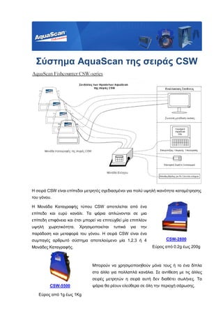 Σύστημα AquaScan της σειράς CSW
Η σειρά CSW είναι επίπεδοι μετρητές σχεδιασμένοι για πολύ υψηλή ικανότητα καταμέτρησης
του γόνου.
Η Μονάδα Καταγραφής τύπου CSW αποτελείται από ένα
επίπεδο και ευρύ κανάλι. Τα ψάρια απλώνονται σε μια
επίπεδη επιφάνεια και έτσι μπορεί να επιτευχθεί μία επιπλέον
υψηλή χωρητικότητα. Χρησιμοποιείται τυπικά για την
παράδοση και μεταφορά του γόνου. Η σειρά CSW είναι ένα
συμπαγές αρθρωτό σύστημα αποτελούμενο μία 1,2,3 ή 4
Μονάδες Καταγραφής.
CSW-2800
Εύρος από 0.2g έως 200g
Μπορούν να χρησιμοποιηθούν μόνα τους ή το ένα δίπλα
στο άλλο για πολλαπλά κανάλια. Σε αντίθεση με τις άλλες
σειρές μετρητών η σειρά αυτή δεν διαθέτει σωλήνες. Τα
ψάρια θα ρέουν ελεύθερα σε όλη την περιοχή σάρωσης.CSW-5500
Εύρος από 1g έως 1Kg
 