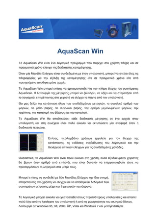 AquaScan Win
Το AquaScan Win είναι ένα λογισμικό πρόγραμμα που παρέχει στο χρήστη πλήρη και σε
πραγματικό χρόνο έλεγχο της διαδικασίας καταμέτρησης.
Όταν μία Μονάδα Ελέγχου είναι συνδεδεμένη με έναν υπολογιστή, μπορεί να στείλει όλες τις
πληροφορίες για την εξέλιξη της καταμέτρησης είτε σε πραγματικό χρόνο είτε από
προηγούμενα αποθηκευμένα αρχεία.
Το AquaScan Win μπορεί επίσης να χρησιμοποιηθεί για τον πλήρη έλεγχο του συστήματος
AquaScan. Η λειτουργία της μέτρησης μπορεί να ξεκινήσει, να λήξει και να σταματήσει από
το λογισμικό, επιτρέποντας στο χειριστή να ελέγχει τα πάντα από τον υπολογιστή.
Θα μας δείξει την κατάσταση όλων των συνδεδεμένων μετρητών, το συνολικό αριθμό των
ψαριών, το μέσο βάρος, το συνολικό βάρος, τον αριθμό μεμονωμένων ψαριών, την
ταχύτητα, την κατανομή του βάρους και του καναλιού.
Το AquaScan Win θα αποθηκεύσει κάθε διαδικασία μέτρησης σε ένα αρχείο στον
υπολογιστή και στη συνέχεια είναι πολύ εύκολο να εκτυπώσετε μία αναφορά όταν η
διαδικασία τελειώσει.
Επίσης, περιλαμβάνει χρήσιμα εργαλεία για τον έλεγχο της
κατάστασης, τις εκδόσεις αναβάθμισης του λογισμικού και την
διενέργεια οπτικών ελέγχων για τις συνδεδεμένες μονάδες.
Ουσιαστικά, το AquaScan Win είναι πολύ εύκολο στη χρήση, αλλά εξειδικευμένοι χειριστές
θα βρουν έναν αριθμό από επιλογές που είναι δυνατόν να ενεργοποιηθούν ώστε να
προσαρμόσουν το λογισμικό στα μέτρα τους.
Μπορεί επίσης να συνδεθεί με δύο Μονάδες Ελέγχου την ίδια στιγμή,
επιτρέποντας στο χρήστη να ελέγχει και να αποθηκεύει δεδομένα δύο
συστημάτων μέτρησης μέχρι και 8 μετρητών ταυτόχρονα.
Το λογισμικό μπορεί εύκολα να εγκατασταθεί στους περισσότερους υπολογιστές και απαιτεί
πολύ λίγα από το hardware του υπολογιστή ή από τη χωρητικότητα του σκληρού δίσκου.
Λειτουργεί σε Windows 95, 98, 2000, XP, Vista και Windows 7 και μεταγενέστερα.
 