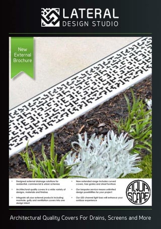 Architectural Quality Covers For Drains, Screens and More
New
External
Brochure
• Designed external drainage solutions for
residential, commercial & urban schemes
• Architectural quality covers in a wide variety of
designs, materials and inishes
• Integrate all your external products including
manhole, gully and ventilation covers into one
design intent
• New extended range includes curved
covers, tree grates and street furniture
• Our bespoke service means unlimited
design possibilities for your project
• Our LED channel light bars will enhance your
outdoor experience
 