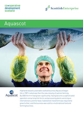 Aquascot
Highlands based sustainable seafood business Aquascot began
life in 1987 in what was then the new industry of salmon farming.
By 2000 the firm had grown significantly, having become a sophisticated
operation comprising fish farms and processing plants servicing an
international customer base. Substantial investment was required to
grow further, and the business was sold to a multinational food and
farming business.
17871SE_CDS_CaseStudiesV3.indd 1 25/03/2014 13:08
 