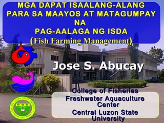 MGA DAPAT ISAALANG-ALANGMGA DAPAT ISAALANG-ALANG
PARA SA MAAYOS AT MATAGUMPAYPARA SA MAAYOS AT MATAGUMPAY
NANA
PAG-AALAGA NG ISDAPAG-AALAGA NG ISDA
((Fish Farming ManagementFish Farming Management))
Jose S. AbucayJose S. Abucay
College of FisheriesCollege of Fisheries
Freshwater AquacultureFreshwater Aquaculture
CenterCenter
Central Luzon StateCentral Luzon State
UniversityUniversity
C
E
N
T
R
AL
LUZON
STA
T
E
U
N I V E R S I T Y
C
O
LLEGEOF
FIS
H
E R I E S
 