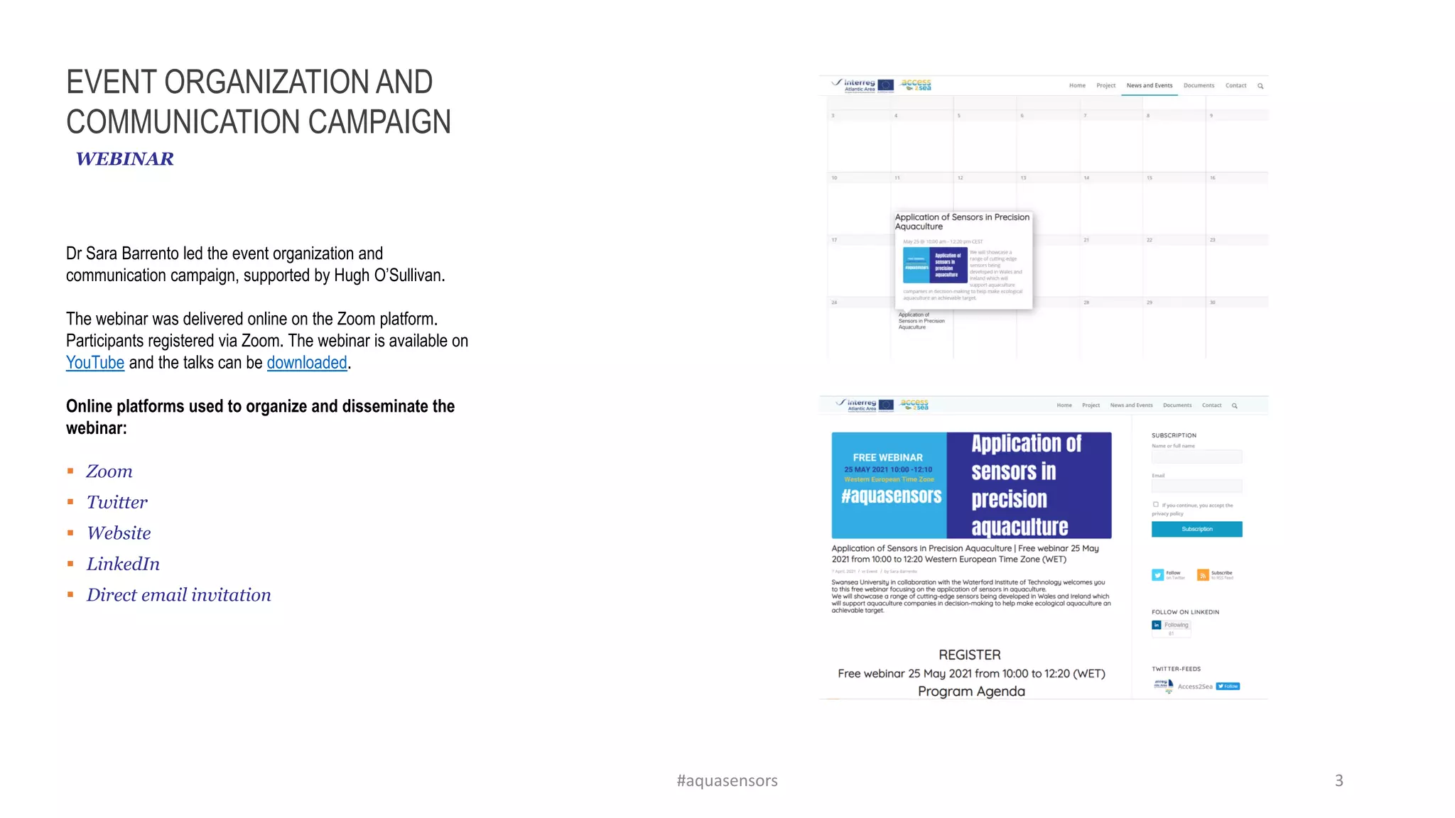 EVENT ORGANIZATION AND
COMMUNICATION CAMPAIGN
Dr Sara Barrento led the event organization and
communication campaign, supported by Hugh O’Sullivan.
The webinar was delivered online on the Zoom platform.
Participants registered via Zoom. The webinar is available on
YouTube and the talks can be downloaded.
Online platforms used to organize and disseminate the
webinar:
▪ Zoom
▪ Twitter
▪ Website
▪ LinkedIn
▪ Direct email invitation
WEBINAR
#aquasensors 3
 