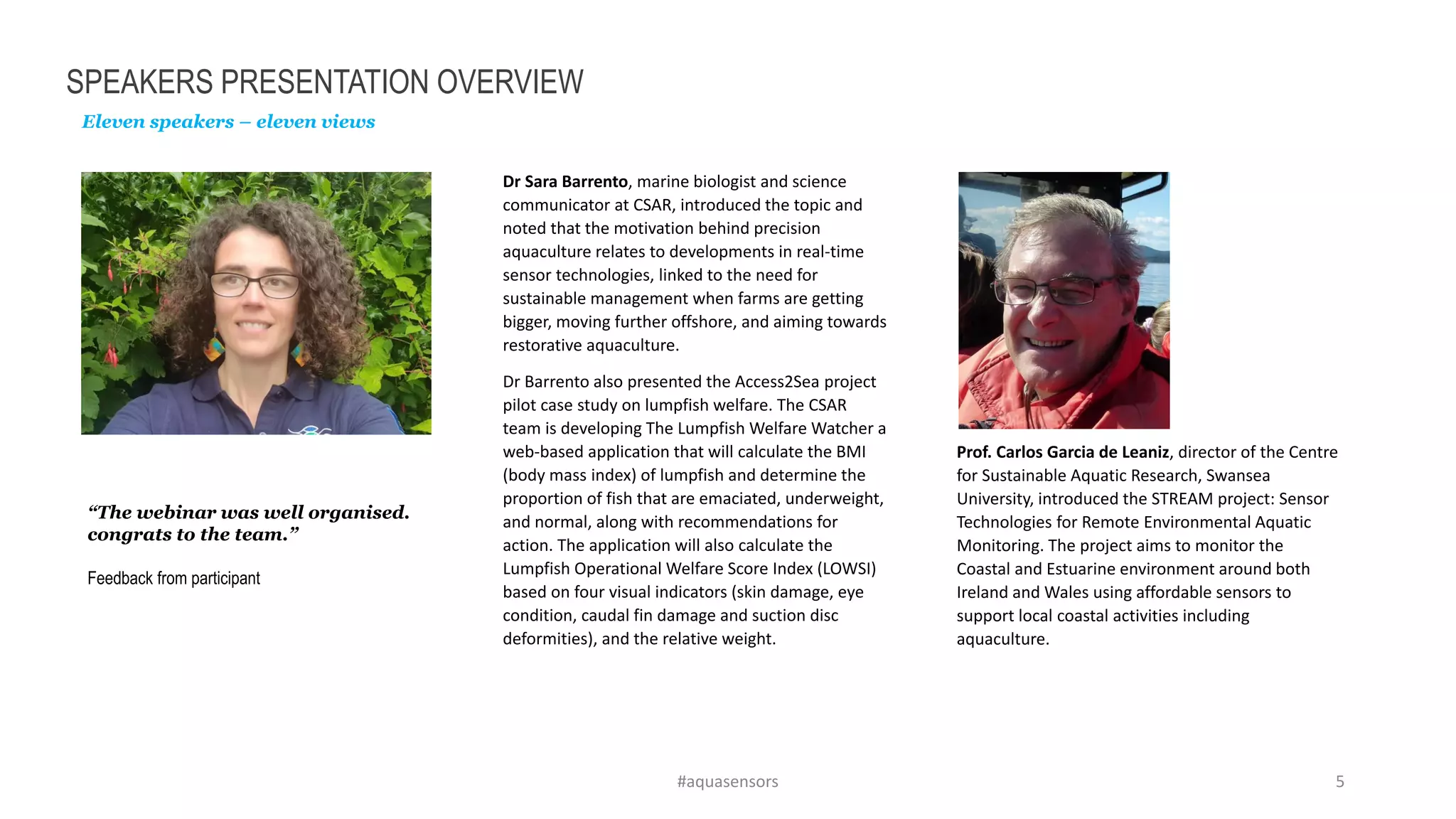 SPEAKERS PRESENTATION OVERVIEW
Eleven speakers – eleven views
“The webinar was well organised.
congrats to the team.”
Feedback from participant
#aquasensors 5
Dr Sara Barrento, marine biologist and science
communicator at CSAR, introduced the topic and
noted that the motivation behind precision
aquaculture relates to developments in real-time
sensor technologies, linked to the need for
sustainable management when farms are getting
bigger, moving further offshore, and aiming towards
restorative aquaculture.
Dr Barrento also presented the Access2Sea project
pilot case study on lumpfish welfare. The CSAR
team is developing The Lumpfish Welfare Watcher a
web-based application that will calculate the BMI
(body mass index) of lumpfish and determine the
proportion of fish that are emaciated, underweight,
and normal, along with recommendations for
action. The application will also calculate the
Lumpfish Operational Welfare Score Index (LOWSI)
based on four visual indicators (skin damage, eye
condition, caudal fin damage and suction disc
deformities), and the relative weight.
Prof. Carlos Garcia de Leaniz, director of the Centre
for Sustainable Aquatic Research, Swansea
University, introduced the STREAM project: Sensor
Technologies for Remote Environmental Aquatic
Monitoring. The project aims to monitor the
Coastal and Estuarine environment around both
Ireland and Wales using affordable sensors to
support local coastal activities including
aquaculture.
 