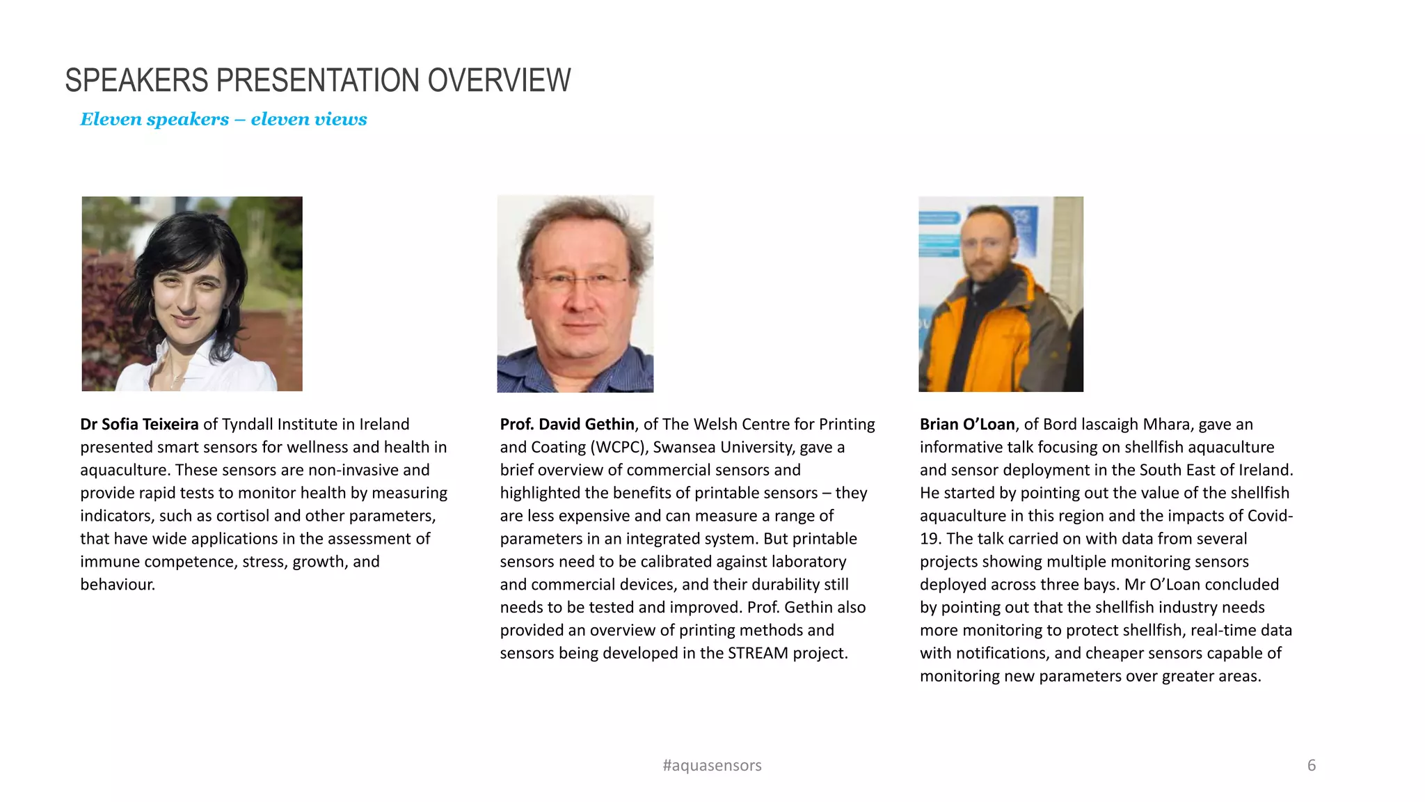 SPEAKERS PRESENTATION OVERVIEW
Eleven speakers – eleven views
#aquasensors 6
Dr Sofia Teixeira of Tyndall Institute in Ireland
presented smart sensors for wellness and health in
aquaculture. These sensors are non-invasive and
provide rapid tests to monitor health by measuring
indicators, such as cortisol and other parameters,
that have wide applications in the assessment of
immune competence, stress, growth, and
behaviour.
Prof. David Gethin, of The Welsh Centre for Printing
and Coating (WCPC), Swansea University, gave a
brief overview of commercial sensors and
highlighted the benefits of printable sensors – they
are less expensive and can measure a range of
parameters in an integrated system. But printable
sensors need to be calibrated against laboratory
and commercial devices, and their durability still
needs to be tested and improved. Prof. Gethin also
provided an overview of printing methods and
sensors being developed in the STREAM project.
Brian O’Loan, of Bord lascaigh Mhara, gave an
informative talk focusing on shellfish aquaculture
and sensor deployment in the South East of Ireland.
He started by pointing out the value of the shellfish
aquaculture in this region and the impacts of Covid-
19. The talk carried on with data from several
projects showing multiple monitoring sensors
deployed across three bays. Mr O’Loan concluded
by pointing out that the shellfish industry needs
more monitoring to protect shellfish, real-time data
with notifications, and cheaper sensors capable of
monitoring new parameters over greater areas.
 