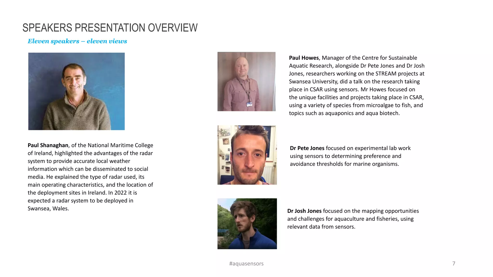 SPEAKERS PRESENTATION OVERVIEW
Eleven speakers – eleven views
#aquasensors 7
Paul Shanaghan, of the National Maritime College
of Ireland, highlighted the advantages of the radar
system to provide accurate local weather
information which can be disseminated to social
media. He explained the type of radar used, its
main operating characteristics, and the location of
the deployment sites in Ireland. In 2022 it is
expected a radar system to be deployed in
Swansea, Wales.
Paul Howes, Manager of the Centre for Sustainable
Aquatic Research, alongside Dr Pete Jones and Dr Josh
Jones, researchers working on the STREAM projects at
Swansea University, did a talk on the research taking
place in CSAR using sensors. Mr Howes focused on
the unique facilities and projects taking place in CSAR,
using a variety of species from microalgae to fish, and
topics such as aquaponics and aqua biotech.
Dr Josh Jones focused on the mapping opportunities
and challenges for aquaculture and fisheries, using
relevant data from sensors.
Dr Pete Jones focused on experimental lab work
using sensors to determining preference and
avoidance thresholds for marine organisms.
 