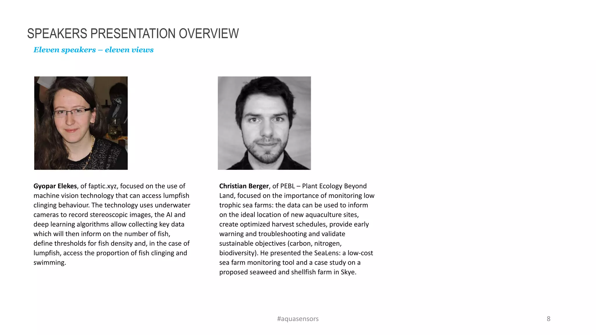 SPEAKERS PRESENTATION OVERVIEW
Eleven speakers – eleven views
#aquasensors 8
Gyopar Elekes, of faptic.xyz, focused on the use of
machine vision technology that can access lumpfish
clinging behaviour. The technology uses underwater
cameras to record stereoscopic images, the AI and
deep learning algorithms allow collecting key data
which will then inform on the number of fish,
define thresholds for fish density and, in the case of
lumpfish, access the proportion of fish clinging and
swimming.
Christian Berger, of PEBL – Plant Ecology Beyond
Land, focused on the importance of monitoring low
trophic sea farms: the data can be used to inform
on the ideal location of new aquaculture sites,
create optimized harvest schedules, provide early
warning and troubleshooting and validate
sustainable objectives (carbon, nitrogen,
biodiversity). He presented the SeaLens: a low-cost
sea farm monitoring tool and a case study on a
proposed seaweed and shellfish farm in Skye.
 