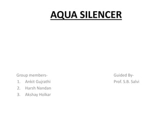 AQUA SILENCER
Group members- Guided By-
1. Ankit Gujrathi Prof. S.B. Salvi
2. Harsh Nandan
3. Akshay Holkar
 