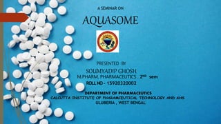 A SEMINAR ON
AQUASOME
PRESENTED BY
SOUMYADIP GHOSH
M.PHARM, PHARMACEUTICS , 2ND sem
ROLLNO - 15920320002
DEPARTMENT OF PHARMACEUTICS
CALCUTTA INSTITUTE OF PHARAMCEUTICAL TECHNOLOGY AND AHS
ULUBERIA , WEST BENGAL
 