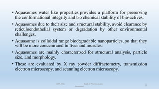 • Aquasomes water like properties provides a platform for preserving
the conformational integrity and bio chemical stability of bio-actives.
• Aquasomes due to their size and structural stability, avoid clearance by
reticuloendothelial system or degradation by other environmental
challenges.
• Aquasome is colloidal range biodegradable nanoparticles, so that they
will be more concentrated in liver and muscles.
• Aquasomes are mainly characterized for structural analysis, particle
size, and morphology.
• These are evaluated by X ray powder diffractometry, transmission
electron microscopy, and scanning electron microscopy.
COPS, DSU Dept. of Pharmaceutics
Aquasomes
13
 