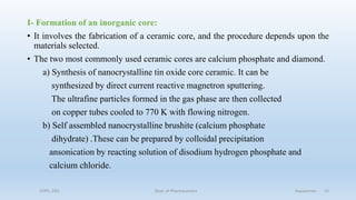 I- Formation of an inorganic core:
• It involves the fabrication of a ceramic core, and the procedure depends upon the
materials selected.
• The two most commonly used ceramic cores are calcium phosphate and diamond.
a) Synthesis of nanocrystalline tin oxide core ceramic. It can be
synthesized by direct current reactive magnetron sputtering.
The ultrafine particles formed in the gas phase are then collected
on copper tubes cooled to 770 K with flowing nitrogen.
b) Self assembled nanocrystalline brushite (calcium phosphate
dihydrate) .These can be prepared by colloidal precipitation
ansonication by reacting solution of disodium hydrogen phosphate and
calcium chloride.
COPS, DSU Dept. of Pharmaceutics Aquasomes 15
 