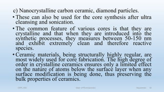 c) Nanocrystalline carbon ceramic, diamond particles.
• These can also be used for the core synthesis after ultra
cleansing and sonication.
• The common feature of various cores is that they are
crystalline and that when they are introduced into the
synthetic processes, they measures between 50-150 nm
and exhibit extremely clean and therefore reactive
species.
• Ceramic materials, being structurally highly regular, are
most widely used for core fabrication. The high degree of
order in crystalline ceramics ensures only a limited effect
on the nature of atoms below the surface layer when any
surface modification is being done, thus preserving the
bulk properties of ceramics.
COPS, DSU Dept. of Pharmaceutics Aquasomes 16
 