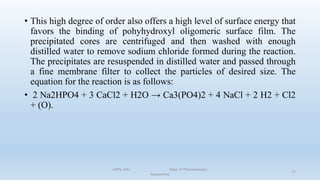 • This high degree of order also offers a high level of surface energy that
favors the binding of pohyhydroxyl oligomeric surface film. The
precipitated cores are centrifuged and then washed with enough
distilled water to remove sodium chloride formed during the reaction.
The precipitates are resuspended in distilled water and passed through
a fine membrane filter to collect the particles of desired size. The
equation for the reaction is as follows:
• 2 Na2HPO4 + 3 CaCl2 + H2O → Ca3(PO4)2 + 4 NaCl + 2 H2 + Cl2
+ (O).
COPS, DSU Dept. of Pharmaceutics
Aquasomes
17
 
