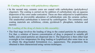 II- Coating of the core with polyhydroxy oligomer:
• In the second step, ceramic cores are coated with carbohydrate (polyhydroxyl
oligomer). The coating is carried out by addition of carbohydrate into an aqueous
dispersion of the cores under sonication. These are then subjected to lyophilization
to promote an irreversible adsorption of carbohydrate onto the ceramic surface.
The unadsorbed carbohydrate is removed by centrifugation. The commonly used
coating materials are cellobiose, citrate, pyridoxal-5- phosphate, trehalose and
sucrose.
III- Loading of the drug of choice to this assembly:
• The final stage involves the loading of drug to the coated particles by adsorption.
For that, a solution of known concentration of drug is prepared in suitable pH
buffer, and coated particles are dispersed into it. The dispersion is then either kept
overnight at low temperature for drug loading or lyophilized after some time so as
to obtain the drug-loaded formulation (i.e., aquasomes). The preparation thus
obtained is then characterized using various techniques.
COPS, DSU Dept. of Pharmaceutics Aquasomes 18
 